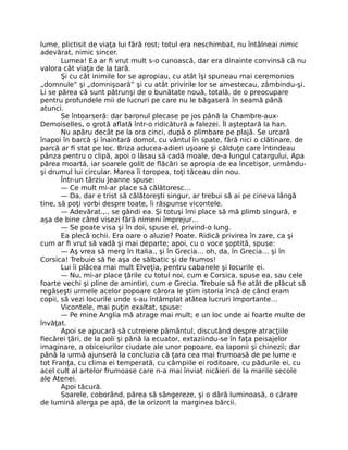 lume, plictisit de viaţa lui fără rost; totul era neschimbat, nu întâlneai nimic
adevărat, nimic sincer.
Lumea! Ea ar fi vrut mult s-o cunoască, dar era dinainte convinsă că nu
valora cât viaţa de la tară.
Şi cu cât inimile lor se apropiau, cu atât îşi spuneau mai ceremonios
„domnule” şi „domnişoară” şi cu atât privirile lor se amestecau, zâmbindu-şi.
Li se părea că sunt pătrunşi de o bunătate nouă, totală, de o preocupare
pentru profundele mii de lucruri pe care nu le băgaseră în seamă până
atunci.
Se întoarseră: dar baronul plecase pe jos până la Chambre-aux-
Demoiselles, o grotă aflată într-o ridicătură a falezei. Îl aşteptară la han.
Nu apăru decât pe la ora cinci, după o plimbare pe plajă. Se urcară
înapoi în barcă şi înaintară domol, cu vântul în spate, fără nici o clătinare, de
parcă ar fi stat pe loc. Briza aducea-adieri uşoare şi călduţe care întindeau
pânza pentru o clipă, apoi o lăsau să cadă moale, de-a lungul catargului, Apa
părea moartă, iar soarele golit de flăcări se apropia de ea încetişor, urmându-
şi drumul lui circular. Marea îi toropea, toţi tăceau din nou.
Într-un târziu Jeanne spuse:
— Ce mult mi-ar place să călătoresc…
— Da, dar e trist să călătoreşti singur, ar trebui să ai pe cineva lângă
tine, să poţi vorbi despre toate, îi răspunse vicontele.
— Adevărat.,., se gândi ea. Şi totuşi îmi place să mă plimb singură, e
aşa de bine când visezi fără nimeni împrejur…
— Se poate visa şi în doi, spuse el, privind-o lung.
Ea plecă ochii. Era oare o aluzie? Poate. Ridică privirea în zare, ca şi
cum ar fi vrut să vadă şi mai departe; apoi, cu o voce şoptită, spuse:
— Aş vrea să merg în Italia., şi în Grecia… oh, da, în Grecia… şi în
Corsica! Trebuie să fie aşa de sălbatic şi de frumos!
Lui îi plăcea mai mult Elveţia, pentru cabanele şi locurile ei.
— Nu, mi-ar place ţările cu totul noi, cum e Corsica, spuse ea, sau cele
foarte vechi şi pline de amintiri, cum e Grecia. Trebuie să fie atât de plăcut să
regăseşti urmele acelor popoare cărora le ştim istoria încă de când eram
copii, să vezi locurile unde s-au întâmplat atâtea lucruri Importante…
Vicontele, mai puţin exaltat, spuse:
— Pe mine Anglia mă atrage mai mult; e un loc unde ai foarte multe de
învăţat.
Apoi se apucară să cutreiere pământul, discutând despre atracţiile
fiecărei ţări, de la poli şi până la ecuator, extaziindu-se în faţa peisajelor
imaginare, a obiceiurilor ciudate ale unor popoare, ea laponii şi chinezii; dar
până la urmă ajunseră la concluzia că ţara cea mai frumoasă de pe lume e
tot Franţa, cu clima ei temperată, cu câmpiile ei roditoare, cu pădurile ei, cu
acel cult al artelor frumoase care n-a mai înviat nicăieri de la marile secole
ale Atenei.
Apoi tăcură.
Soarele, coborând, părea să sângereze, şi o dâră luminoasă, o cărare
de lumină alerga pe apă, de la orizont la marginea bărcii.
 