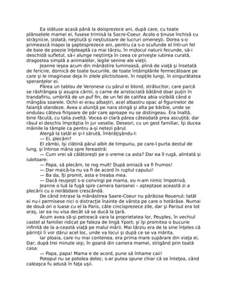 Ea stătuse acasă până la doisprezece ani, după care, cu toate
plânsetele mamei ei, fusese trimisă la Sacre-Coeur. Acolo o ţinuse închisă cu
străşnicie, izolată, neştiută şi neştiutoare de lucruri omeneşti. Dorea s-o
primească înapoi la şaptesprezece ani, pentru ca s-o scufunde el într-un fel
de baie de poezie înţeleaptă ca mai târziu, în mijlocul naturii fecunde, să-i
deschidă sufletul, să-i alunge neştiinţa în ceea ce priveşte iubirea curată,
dragostea simplă a animalelor, legile senine ale vieţii.
Jeanne ieşea acum din mânăstire luminoasă, plină de viaţă şi însetată
de fericire, dornică de toate bucuriile, de toate întâmplările fermecătoare pe
care şi le imaginase deja în zilele plictisitoare, în nopţile lungi, în singurătatea
speranţelor ei.
Părea un tablou de Veronese cu părul ei blond, strălucitor, care parcă
se răsfrângea şi asupra cărnii, o carne de aristocrată bătând doar puţin în
trandafiriu, umbrită de un puf fin, de un fel de catifea abia vizibilă când o
mângâia soarele. Ochii ei erau albaştri, acel albastru opac al figurinelor de
faianţă olandeze. Avea o aluniţă pe nara stingă şi alta pe bărbie, unde se
ondulau câteva firişoare de păr care aproape nu se distingeau. Era înaltă,
bine făcută, cu talia zveltă. Vocea ei clară părea câteodată prea ascuţită; dar
râsul ei deschis împrăştia în jur veselie. Deseori, cu un gest familiar, îşi ducea
mâinile la tâmple ca pentru a-şi netezi părul.
Alergă la tatăl ei şi-l sărută, îmbrăţişându-l:
— Ei, plecăm?
El zâmbi, îşi clătină părul albit de timpuriu, pe care-l purta destul de
lung, şi întinse mâna spre fereastră:
— Cum vrei să călătoreşti pe o vreme ca asta? Dar ea îl rugă, alintată şi
iubitoare:
— Papa, să plecăm, te rog mult! După amiază va fi frumos!
— Dar maică-ta nu va fi de acord în ruptul capului!
— Ba da, îţi promit, asta e treaba mea.
— Dacă reuşeşti s-o convingi pe mama, eu n-am nimic împotrivă.
Jeanne o luă la fugă spre camera baroanei – aşteptase această zi a
plecării cu o nerăbdare crescândă.
De când intrase la mânăstirea Saere-Coeur nu părăsise Rouenul; tatăl
ei nu-i permisese nici o distracţie înainte de vârsta pe care o hotărâse. Numai
de două ori o luase cu el la Paris, câte cincisprezece zile, dar şi Parisul era tot
oraş, iar ea nu visa decât să se ducă la ţară.
Acum avea să-şi petreacă vara la proprietatea lor, Peuples, în vechiul
castel al familiei ridicat pe faleza de lingă Yport; şi îşi promitea o bucurie
infinită de la a-ceastă viaţă pe malul mării. Mai târziu era de la sine înţeles că
părinţii îi vor dărui acel loc, unde va locui şi după ce se va mărita.
Iar ploaia, care nu mai contenea, era prima mare supărare din viaţa ei,
Dar, după trei minute ieşi, în goană din camera mamei, strigând prin toată
casa:
— Papa, papa! Mama e de acord, pune să înhame caii!
Potopul nu se potolea deloc; s-ar putea spune chiar că se înteţea, când
caleaşca fu adusă în faţa uşii.
 