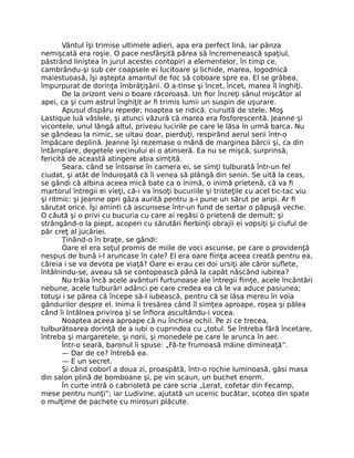 Vântul îşi trimise ultimele adieri, apa era perfect lină, iar pânza
nemişcată era roşie. O pace nesfârşită părea să încremenească spaţiul,
păstrând liniştea în jurul acestei contopiri a elementelor, în timp ce,
cambrându-şi sub cer coapsele ei lucitoare şi lichide, marea, logodnică
maiestuoasă, îşi aştepta amantul de foc să coboare spre ea. El se grăbea,
împurpurat de dorinţa îmbrăţişării. O a-tinse şi încet, încet, marea îl înghiţi.
De la orizont veni o boare răcoroasă. Un fior încreţi sânul mişcător al
apei, ca şi cum astrul înghiţit ar fi trimis lumii un suspin de uşurare.
Apusul dispăru repede; noaptea se ridică, ciuruită de stele. Moş
Lastique luă vâslele, şi atunci văzură că marea era fosforescentă. Jeanne şi
vicontele, unul lângă altul, priveau lucirile pe care le lăsa în urmă barca. Nu
se gândeau la nimic, se uitau doar, pierduţi, respirând aerul serii într-o
împăcare deplină. Jeanne îşi rezemase o mână de marginea bărcii şi, ca din
întâmplare, degetele vecinului ei o atinseră. Ea nu se mişcă, surprinsă,
fericită de această atingere abia simţită.
Seara, când se întoarse în camera ei, se simţi tulburată într-un fel
ciudat, şi atât de înduioşată că îi venea să plângă din senin. Se uită la ceas,
se gândi că albina aceea mică bate ca o inimă, o inimă prietenă, că va fi
martorul întregii ei vieţi, că-i va însoţi bucuriile şi tristeţile cu acel tic-tac viu
şi ritmic: şi Jeanne opri gâza aurită pentru a-i pune un sărut pe aripi. Ar fi
sărutat orice. Îşi aminti că ascunsese într-un fund de sertar o păpuşă veche.
O căută şi o privi cu bucuria cu care ai regăsi o prietenă de demult; şi
strângând-o la piept, acoperi cu sărutări fierbinţi obrajii ei vopsiţi şi ciuful de
păr creţ al jucăriei.
Ţinând-o în braţe, se gândi:
Oare el era soţul promis de miile de voci ascunse, pe care o providenţă
nespus de bună i-l aruncase în cale? El era oare fiinţa aceea creată pentru ea,
căreia i se va devota pe viaţă? Oare ei erau cei doi ursiţi ale căror suflete,
întâlnindu-se, aveau să se contopească până la capăt născând iubirea?
Nu trăia încă acele avânturi furtunoase ale întregii fiinţe, acele încântări
nebune, acele tulburări adânci pe care credea ea că le va aduce pasiunea;
totuşi i se părea că începe să-l iubească, pentru că se lăsa mereu în voia
gândurilor despre el. Inima îi tresărea când îl simţea aproape, roşea şi pălea
când îi întâlnea privirea şi se înfiora ascultându-i vocea.
Noaptea aceea aproape că nu închise ochii. Pe zi ce trecea,
tulburătoarea dorinţă de a iubi o cuprindea cu „totul. Se întreba fără încetare,
întreba şi margaretele, şi norii, şi monedele pe care le arunca în aer.
Într-o seară, baronul îi spuse: „Fă-te frumoasă mâine dimineaţă”.
— Dar de ce? întrebă ea.
— E un secret.
Şi când coborî a doua zi, proaspătă, într-o rochie luminoasă, găsi masa
din salon plină de bomboane şi, pe vin scaun, un buchet enorm.
În curte intră o cabrioletă pe care scria „Lerat, cofetar din Fecamp,
mese pentru nunţi”; iar Ludivine, ajutată un ucenic bucătar, scotea din spate
o mulţime de pachete cu mirosuri plăcute.
 