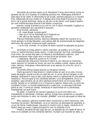 Vicontele de Lamare apăru şi el. Pantalonii îi erau bine întinşi, prinşi în
ghetele de lac ce îi scoteau în evidenţă piciorul mic. Redingota strânsă în
talie lăsa să se vadă. În deschizătura de la gât, dantela jaboului şi o cravată
fină, înfăşurată de mai multe ori, îl obliga să-şi tină drept frumosul lui cap
brun, de o gravă distincţie. Avea un alt aer ca de obicei, acel aspect aparte
pe care îmbrăcămintea festivă îl dă feţelor cunoscute.
Jeanne, uluită, îl privea ca şi cum nu l-ar fi văzut niciodată; îl găsea un
gentilom impecabil, din cap până în picioare.
El se înclină; zâmbind:
— Ei, naşă dragă, sunteţi gata?
— Dar ce e? Ce se întâmplă aici? îngăimă ea.
— Vei afla cit de repede, zise baronul.
Trăsura înhămată înainta, doamna Adelaide coborî din camera ei cu
mare pompă, la braţul Rosaliei, care părea atât de impresionată de eleganţa
domnului de Lamare că baronul şopti acestuia:
— Ia te uită, viconte, mi se pare că bona noastră te găseşte pe gustul
ei.
Vicontele se înroşi până în vârful urechilor, se prefăcu a nu fi auzit
nimic şi, luând buchetul acela imens, i-l oferi Jeannei. Ea îl luă, neînţelegând
încă nimic. Se urcară toţi patru în trăsură şi bucătăreasa Ludivine, care
aducea baroanei nişte supă rece s-o mai pună pe picioare, zise:
— Adevărat, doamnă, parcă ar fi o nuntă!
Coborâră din trăsură la intrarea în Yport şi, pe măsură ce traversau
satul, pescarii în hainele lor bune, pe care se vedeau cutele, ieşeau de prin
case, salutau, strângeau mâna baronului şi se aşezau la urma lor, ea la o
procesiune.
Vicontele oferise braţul Jeannei şi mergeau înainte.
Când ajunseră în faţa bisericii, toată lumea se opri şi se văzu crucea
mare de-argint, ţinută sus de un copil de cor, în urma căruia mergea un alt
băieţaş, îmbrăcat în roşu şi alb, care ducea vasul cu agheasmă în care plutea
sfeştiocul. Trecură apoi şi trei cântăreţi bătrâni, unul şchiopătând, omul cu
şarpele1, apoi preotul, pe al cărui pântece proeminent se încrucişa etola
aurită. Salută cu un zâmbet şi cu o mişcare a capului, după care, cu ochii pe
jumătate închişi, cu buzele bolborosind o rugăciune, cu potcapul înfundat
până la nas, îi urmă pe ceilalţi, îmbrăcaţi în veşmintele lor cu danteluţe,
îndreptându-se spre mare.
Pe plajă, o mulţime do oameni aşteptau în jurul unei bărci noi,
împodobită cu ghirlande. Catargul, pânza, funiile erau acoperite cu panglici
lungi care fluturau în vânt, iar numele „JEANNE” era scris pe pupă cu litere de
aur.
Moş Lastique, patronul acestei bărci construite cu banii baronului, ieşi
înaintea convoiului. Toţi bărbaţii, ca la un semnal, îşi descoperiră capetele, şi
un şir de femei credincioase, ascunse în mantii mari şi negre, căzându-le în
falduri largi pe umeri, îngenuncheară în cerc la vederea crucii.
Preotul, încadrat de doi copii de cor, se apropie de un capăt al bărcii, în
timp ce la celălalt cei trei cântăreţi bătrâni, murdari sub hainele lor albe, cu
 