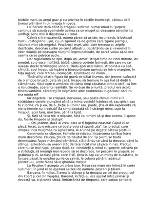 bărbile mari, cu aerul grav şi cu privirea în cărţile bisericeşti, cântau cit îi
ţineau plămânii în dimineaţa limpede.
De fiecare dată când îşi trăgeau sufletul, numai omul cu şarpele
continua să scoată zgomotele acelea ca un muget şi, deasupra obrajilor lui
umflaţi, ochii mici îi dispăreau cu totul.
Calmă şi transparentă, marea părea să asiste, recu-leasă, la botezul
bărcii, rostogolind uşor, cu un zgomot ca de greblă care zgârie pietrişul,
vălurele mici cât degetul. Pescăruşii mari, albi, care treceau cu aripile
desfăcute, descriau curbe pe cerul albastru, depărtându-se şi revenind în
zbor rotunjit pe deasupra mulţimii îngenuncheate, de parcă voiau să-şi dea
seama ce se petrece acolo.
Dar rugăciunea se opri, după un „Amin” strigat timp de cinci minute, iar
preotul, cu o voce molfăită, bâlbâi câteva cuvinte latineşti, din care nu se
auzeau decât terminaţiile sonore. Dădu apoi ocol bărcii, stropind-o cu apă
sfinţită, apoi începu să îngâne o binecuvântare oprindu-se într-o margine, în
faţa naşilor, care stăteau nemişcaţi, ţinându-se de mână.
Tânărul îşi păstra figura lui gravă de băiat frumos, dar Jeanne, sufocată
de o emoţie bruscă, gata să cadă, începu să tremure în aşa hal că dinţii îi
clănţăneau. Visul care o urmărea de câtva timp căpătase dintr-o dată, ca într-
o halucinaţie, aparenţa realităţii. Se vorbise de o nuntă, preotul era acolo,
binecuvântând, cântăreţii în veşmânte albe psalmodiau rugăciuni: oare nu
era nunta ei?
Iar degetele i se crispară, nervoase, sau poate chinul inimii ei îi
străbătuse venele ajungând până la inima vecină? înţelese el, sau ghici, sau
fu cuprins, ca şi ea, de o „beţie a iubirii? sau, poate, ştia el din experienţă că
nici o femeie nu-i rezistă? Ea simţi deodată că îi strânge mina, uşor la
început, apoi tare, mai tare, până la ţipăt.
Şi, fără să facă nici o mişcare, fără ca nimeni să-şi dea seama, îi spuse
da, foarte limpede şi desluşit:
— Oh, Jeanne, dacă ai vrea, asta ar fi logodna noastră! Capul ei se
plecă, încet, cu o mişcare ce poate voia să spună „da”. Iar preotul, care
stropea încă mulţimea cu agheasmă, le aruncă pe degete câteva picături.
Ceremonia se sfârşise. Femeile se ridicau. Întoarcerea se făcu într-o
mare dezordine. Crucea, ţinută de băiatul de cor, îşi pierduse toată
demnitatea: fugea mâncând pământul, clătinându-se când la dreapta, când la
stânga, aplecându-se uneori atât de tare încât mai că pica în nas. Preotul,
care nu se mai ruga, galopa după ea; cântăreţii şi omul cu şarpele cotiseră pe
o străduţă, să meargă mai repede să se dezbrace; iar pescarii în grupuri, se
grăbeau şi ei. Acelaşi gând, care li sE. Urca la cap ca un miros de bucătărie, le
lungea pasul, le umplea gurile cu salivă, le cobora până în adâncul
pântecului, unde făcea să le ghiorăie maţele.
La Peuples îi aştepta un prânz bun. Masa cea mare era întinsă în curte
sub meri. În jurul ei se aşezară şaizeci de oameni, pescari şi ţărani.
Baroana, în mijloc, îi avea la stânga şi la dreapta pe cei doi preoţi, cel
din Yport şi cel din Peuples. Baronul, în faţa ei, era aşezat între primar şi
nevastă-sa, o ţărancă slabă, îmbătrânită de timpuriu, care saluta pe toată
 