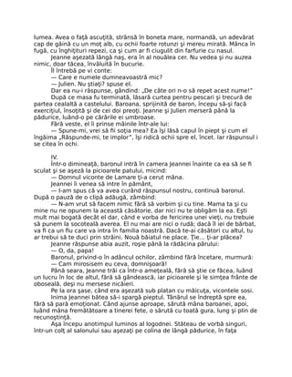 lumea. Avea o faţă ascuţită, strânsă în boneta mare, normandă, un adevărat
cap de găină cu un moţ alb, cu ochii foarte rotunzi şi mereu mirată. Mânca în
fugă, cu înghiţituri repezi, ca şi cum ar fi ciugulit din farfurie cu nasul.
Jeanne aşezată lângă naş, era în al nouălea cer. Nu vedea şi nu auzea
nimic, doar tăcea, învăluită în bucurie.
Îl întrebă pe vi conte:
— Care e numele dumneavoastră mic?
— Julien. Nu ştiaţi? spuse el.
Dar ea nu-i răspunse, gândind: „De câte ori n-o să repet acest nume!”
După ce masa fu terminată, lăsară curtea pentru pescari şi trecură de
partea cealaltă a castelului. Baroana, sprijinită de baron, începu să-şi facă
exerciţiul, însoţită şi de cei doi preoţi. Jeanne şi Julien merseră până la
pădurice, luând-o pe cărările ei umbroase.
Fără veste, el îi prinse mâinile într-ale lui:
— Spune-mi, vrei să fii soţia mea? Ea îşi lăsă capul în piept şi cum el
îngăima „Răspunde-mi, te implor”, îşi ridică ochii spre el, încet. Iar răspunsul i
se citea în ochi.
IV.
Într-o dimineaţă, baronul intră în camera Jeannei înainte ca ea să se fi
sculat şi se aşeză la picioarele patului, micind:
— Domnul viconte de Lamare ţi-a cerut mâna.
Jeannei îi venea să intre în pământ,
— I-am spus că va avea curând răspunsul nostru, continuă baronul.
După o pauză de o clipă adăugă, zâmbind:
— N-am vrut să facem nimic fără să vorbim şi cu tine. Mama ta şi cu
mine nu ne opunem la această căsătorie, dar nici nu te obligăm la ea. Eşti
mult mai bogată decât el dar, când e vorba de fericirea unei vieţi, nu trebuie
să punem la socoteală averea. El nu mai are nici o rudă; dacă îl iei de bărbat,
va fi ca un fiu care va intra în familia noastră. Dacă te-ai căsători cu altul, tu
ar trebui să te duci prin străini. Nouă băiatul ne place. Ţie… ţi-ar plăcea?
Jeanne răspunse abia auzit, roşie până la rădăcina părului:
— O, da, papa!
Baronul, privind-o în adâncul ochilor, zâmbind fără încetare, murmură:
— Cam mirosisem eu ceva, domnişoară!
Până seara, Jeanne trăi ca într-o ameţeală, fără să ştie ce făcea, luând
un lucru în loc de altul, fără să gândească, iar picioarele şi le simţea frânte de
oboseală, deşi nu mersese nicăieri.
Pe la ora şase, când era aşezată sub platan cu măicuţa, vicontele sosi.
Inima Jeannei bătea să-i spargă pieptul. Tânărul se îndreptă spre ea,
fără să pară emoţionat. Când ajunse aproape, sărută mâna baroanei, apoi,
luând mâna fremătătoare a tinerei fete, o sărută cu toată gura, lung şi plin de
recunoştinţă.
Aşa începu anotimpul luminos al logodnei. Stăteau de vorbă singuri,
într-un colţ al salonului sau aşezaţi pe colina de lângă pădurice, în faţa
 