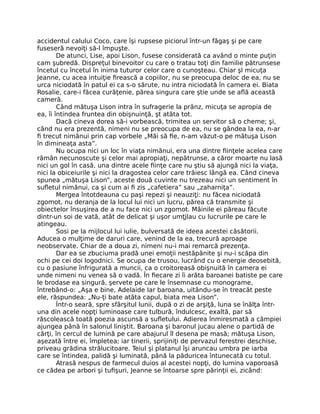 accidentul calului Coco, care îşi rupsese piciorul într-un făgaş şi pe care
fuseseră nevoiţi să-l împuşte.
De atunci, Lise, apoi Lison, fusese considerată ca având o minte puţin
cam şubredă. Dispreţul binevoitor cu care o tratau toţi din familie pătrunsese
încetul cu încetul în inima tuturor celor care o cunoşteau. Chiar şl micuţa
Jeanne, cu acea intuiţie firească a copiilor, nu se preocupa deloc de ea, nu se
urca niciodată în patul ei ca s-o sărute, nu intra niciodată în camera ei. Biata
Rosalie, care-i făcea curăţenie, părea singura care ştie unde se află această
cameră.
Când mătuşa Lison intra în sufragerie la prânz, micuţa se apropia de
ea, îi întindea fruntea din obişnuinţă, şt atâta tot.
Dacă cineva dorea să-i vorbească, trimitea un servitor să o cheme; şi,
când nu era prezentă, nimeni nu se preocupa de ea, nu se gândea la ea, n-ar
fi trecut nimănui prin cap vorbele „Măi să fie, n-am văzut-o pe mătuşa Lison
în dimineaţa asta”.
Nu ocupa nici un loc în viaţa nimănui, era una dintre fiinţele acelea care
rămân necunoscute şi celor mai apropiaţi, nepătrunse, a căror moarte nu lasă
nici un gol în casă, una dintre acele fiinţe care nu ştiu să ajungă nici la viaţa,
nici la obiceiurile şi nici la dragostea celor care trăiesc lângă ea. Când cineva
spunea „mătuşa Lison”, aceste două cuvinte nu trezeau nici un sentiment în
sufletul nimănui, ca şi cum ai fi zis „cafetiera” sau „zaharniţa”.
Mergea întotdeauna cu paşi repezi şi neauziţi: nu făcea niciodată
zgomot, nu deranja de la locul lui nici un lucru, părea că transmite şi
obiectelor însuşirea de a nu face nici un zgomot. Mâinile ei păreau făcute
dintr-un soi de vată, atât de delicat şi uşor umţjlau cu lucrurile pe care le
atingeau.
Sosi pe la mijlocul lui iulie, bulversată de ideea acestei căsătorii.
Aducea o mulţime de daruri care, venind de la ea, trecură aproape
neobservate. Chiar de a doua zi, nimeni nu-i mai remarcă prezenţa.
Dar ea se zbuciuma pradă unei emoţii nestăpânite şi nu-i scăpa din
ochi pe cei doi logodnici. Se ocupa de trusou, lucrând cu o energie deosebită,
cu o pasiune înfrigurată a muncii, ca o croitoreasă obişnuită în camera ei
unde nimeni nu venea să o vadă. În fiecare zi îi arăta baroanei batiste pe care
le brodase ea singură, şervete pe care le însemnase cu monograme,
întrebând-o: „Aşa e bine, Adelaide Iar baroana, uitându-se în treacăt peste
ele, răspundea: „Nu-ţi bate atâta capul, biata mea Lison”.
Într-o seară, spre sfârşitul lunii, după o zi de arşiţă, luna se înălţa într-
una din acele nopţi luminoase care tulbură, îndulcesc, exaltă, par să
răscolească toată poezia ascunsă a sufletului. Adierea înmiresmată a câmpiei
ajungea până în salonul liniştit. Baroana şi baronul jucau alene o partidă de
cărţi, în cercul de lumină pe care abajurul îl desena pe masă; mătuşa Lison,
aşezată între ei, împletea; iar tinerii, sprijiniţi de pervazul ferestrei deschise,
priveau grădina strălucitoare. Teiul şi platanul îşi aruncau umbra pe iarba
care se întindea, palidă şi luminată, până la păduricea întunecată cu totul.
Atrasă nespus de farmecul duios al acestei nopţi, do lumina vaporoasă
ce cădea pe arbori şi tufişuri, Jeanne se întoarse spre părinţii ei, zicând:
 