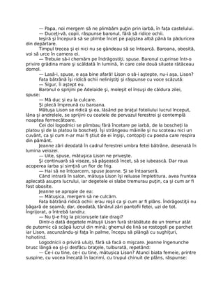 — Papa, noi mergem să ne plimbăm puţin prin iarbă, în faţa castelului.
— Duceţi-vă, copii, răspunse baronul, fără să ridice ochii.
Ieşiră şi începură să se plimbe încet pe pajiştea albă până la păduricea
din depărtare.
Timpul trecea şi ei nici nu se gândeau să se întoarcă. Baroana, obosită,
voi să urce în camera ei.
— Trebuie să-i chemăm pe îndrăgostiţi, spuse. Baronul cuprinse într-o
privire grădina mare şi scăldată în lumină, în care cele două siluete rătăceau
domol.
— Lasă-i, spuse, e aşa bine afară! Lison o să-i aştepte, nu-i aşa, Lison?
Fata bătrână îşi ridică ochii neliniştiţi şi răspunse cu voce scăzută:
— Sigur, îi aştept eu.
Baronul o sprijini pe Adelaide şi, moleşit el însuşi de căldura zilei,
spuse:
— Mă duc şi eu la culcare.
Şi plecă împreună cu baroana.
Mătuşa Lison se ridică şi ea, lăsând pe braţul fotoliului lucrul început,
lâna şi andrelele, se sprijini cu coatele de pervazul ferestrei şi contemplă
noaptea fermecătoare.
Cei doi logodnici se plimbau fără încetare pe iarbă, de la boscheţi la
platou şi de la platou la boscheţi. Îşi strângeau mâinile şi nu scoteau nici un
cuvânt, ca şi cum n-ar mai fi ştiut de ei înşişi, contopiţi cu poezia care respira
din pământ.
Jeanne zări deodată în cadrul ferestrei umbra fetei bătrâne, desenată în
lumina veiozei.
— Uite, spuse, mătuşica Lison ne priveşte.
Şi continuară să viseze, să păşească încet, să se iubească. Dar roua
acoperea iarba şi simţiră un fior de frig.
— Hai să ne întoarcem, spuse Jeanne. Şi se întoarseră.
Când intrară în salon, mătuşa Lison îşi reluase împletitura, avea fruntea
aplecată asupra lucrului, iar degetele ei slabe tremurau puţin, ca şi cum ar fi
fost obosite.
Jeanne se apropie de ea:
— Mătuşica, mergem să ne culcăm.
Fata bătrână ridică ochii: erau roşii ca şi cum ar fi plâns. Îndrăgostiţii nu
băgară de seamă; dar, deodată, tânărul zări pantofii fetei, uzi de tot.
Îngrijorat, o întrebă tandru:
— Nu ţi-e frig la picioruşele tale dragi?
Dintr-o dată degetele mătuşii Lison fură străbătute de un tremur atât
de puternic că scăpă lucrul din mină; ghemul de lină se rostogoli pe parchet
iar Lison, ascunzându-şi faţa în palme, începu să plângă cu sughiţuri,
hohotind.
Logodnicii o priviră uluiţi, fără să facă o mişcare. Jeanne îngenunche
brusc lângă ea şi-şi desfăcu braţele, tulburată, repetând:
— Ce-i cu tine, ce-i cu tine, mătuşica Lison? Atunci biata femeie, printre
suspine, cu vocea înecată în lacrimi, cu trupul chinuit de plâns, răspunse:
 
