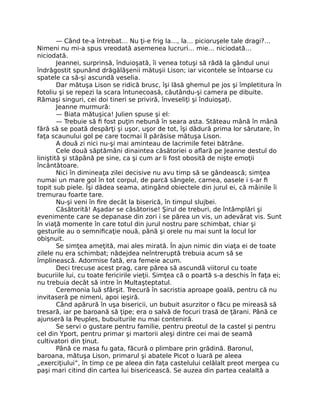 — Când te-a întrebat… Nu ţi-e frig la…, la… picioruşele tale dragi?…
Nimeni nu mi-a spus vreodată asemenea lucruri… mie… niciodată…
niciodată.
Jeannei, surprinsă, înduioşată, îi venea totuşi să râdă la gândul unui
îndrăgostit spunând drăgălăşenii mătuşii Lison; iar vicontele se întoarse cu
spatele ca să-şi ascundă veselia.
Dar mătuşa Lison se ridică brusc, îşi lăsă ghemul pe jos şi împletitura în
fotoliu şi se repezi la scara întunecoasă, căutându-şi camera pe dibuite.
Rămaşi singuri, cei doi tineri se priviră, înveseliţi şi înduioşaţi.
Jeanne murmură:
— Biata mătuşica! Julien spuse şi el:
— Trebuie să fi fost puţin nebună în seara asta. Stăteau mână în mână
fără să se poată despărţi şi uşor, uşor de tot, îşi dădură prima lor sărutare, în
faţa scaunului gol pe care tocmai îl părăsise mătuşa Lison.
A două zi nici nu-şi mai aminteau de lacrimile fetei bătrâne.
Cele două săptămâni dinaintea căsătoriei o aflară pe Jeanne destul do
liniştită şi stăpână pe sine, ca şi cum ar li fost obosită de nişte emoţii
încântătoare.
Nici în dimineaţa zilei decisive nu avu timp să se gândească; simţea
numai un mare gol în tot corpul, de parcă sângele, carnea, oasele i s-ar fi
topit sub piele. Îşi dădea seama, atingând obiectele din jurul ei, că mâinile îi
tremurau foarte tare.
Nu-şi veni în fire decât la biserică, în timpul slujbei.
Căsătorită! Aşadar se căsătorise! Şirul de treburi, de întâmplări şi
evenimente care se depanase din zori i se părea un vis, un adevărat vis. Sunt
în viaţă momente în care totul din jurul nostru pare schimbat, chiar şi
gesturile au o semnificaţie nouă, până şi orele nu mai sunt la locul lor
obişnuit.
Se simţea ameţită, mai ales mirată. În ajun nimic din viaţa ei de toate
zilele nu era schimbat; nădejdea neîntreruptă trebuia acum să se
împlinească. Adormise fată, era femeie acum.
Deci trecuse acest prag, care părea să ascundă viitorul cu toate
bucuriile lui, cu toate fericirile vieţii. Simţea că o poartă s-a deschis în faţa ei;
nu trebuia decât să intre în Multaşteptatul.
Ceremonia luă sfârşit. Trecură în sacristia aproape goală, pentru că nu
invitaseră pe nimeni, apoi ieşiră.
Când apărură în uşa bisericii, un bubuit asurzitor o făcu pe mireasă să
tresară, iar pe baroană să ţipe; era o salvă de focuri trasă de ţărani. Până ce
ajunseră la Peuples, bubuiturile nu mai conteniră.
Se servi o gustare pentru familie, pentru preotul de la castel şi pentru
cel din Yport, pentru primar şi martorii aleşi dintre cei mai de seamă
cultivatori din ţinut.
Până ce masa fu gata, făcură o plimbare prin grădină. Baronul,
baroana, mătuşa Lison, primarul şi abatele Picot o luară pe aleea
„exerciţiului”, în timp ce pe aleea din faţa castelului celălalt preot mergea cu
paşi mari citind din cartea lui bisericească. Se auzea din partea cealaltă a
 