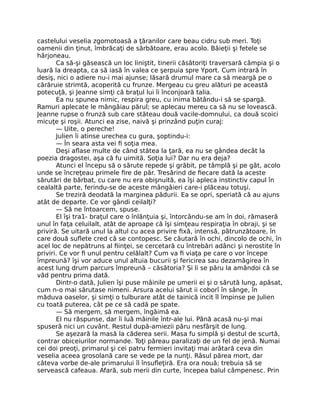 castelului veselia zgomotoasă a ţăranilor care beau cidru sub meri. Toţi
oamenii din ţinut, îmbrăcaţi de sărbătoare, erau acolo. Băieţii şi fetele se
hârjoneau.
Ca să-şi găsească un loc liniştit, tinerii căsătoriţi traversară câmpia şi o
luară la dreapta, ca să iasă în valea ce şerpuia spre Yport. Cum intrară în
desiş, nici o adiere nu-i mai ajunse; lăsară drumul mare ca să meargă pe o
cărăruie strimtă, acoperită cu frunze. Mergeau cu greu alături pe această
potecuţă, şi Jeanne simţi că braţul lui îi înconjoară talia.
Ea nu spunea nimic, respira greu, cu inima bătându-i să se spargă.
Ramuri aplecate le mângâiau părul; se aplecau mereu ca să nu se lovească.
Jeanne rupse o frunză sub care stăteau două vacile-domnului, ca două scoici
micuţe şi roşii. Atunci ea zise, naivă şi prinzând puţin curaj:
— Uite, o pereche!
Julien îi atinse urechea cu gura, şoptindu-i:
— În seara asta vei fi soţia mea.
Deşi aflase multe de când stătea la ţară, ea nu se gândea decât la
poezia dragostei, aşa că fu uimită. Soţia lui? Dar nu era deja?
Atunci el începu să o sărute repede şi grăbit, pe tâmplă şi pe gât, acolo
unde se încreţeau primele fire de păr. Tresărind de fiecare dată la aceste
sărutări de bărbat, cu care nu era obişnuită, ea îşi apleca instinctiv capul în
cealaltă parte, ferindu-se de aceste mângâieri care-i plăceau totuşi.
Se treziră deodată la marginea pădurii. Ea se opri, speriată că au ajuns
atât de departe. Ce vor gândi ceilalţi?
— Să ne întoarcem, spuse.
El îşi tra1- braţul care o înlănţuia şi, întorcându-se am în doi, rămaseră
unul în faţa celuilalt, atât de aproape că îşi simţeau respiraţia în obraji, şi se
priviră. Se uitară unul la altul cu acea privire fixă, intensă, pătrunzătoare, în
care două suflete cred că se contopesc. Se căutară în ochi, dincolo de ochi, în
acel loc de nepătruns al fiinţei, se cercetară cu întrebări adânci şi nerostite în
priviri. Ce vor fi unul pentru celălalt? Cum va fi viaţa pe care o vor începe
împreună? îşi vor aduce unul altuia bucurii şi fericirea sau dezamăgirea în
acest lung drum parcurs împreună – căsătoria? Şi li se păru la amândoi că se
văd pentru prima dată.
Dintr-o dată, Julien îşi puse mâinile pe umerii ei şi o sărută lung, apăsat,
cum n-o mai sărutase nimeni. Arsura acelui sărut ii coborî în sânge, în
măduva oaselor, şi simţi o tulburare atât de tainică incit îl împinse pe Julien
cu toată puterea, cât pe ce să cadă pe spate.
— Să mergem, să mergem, îngăimă ea.
El nu răspunse, dar îi luă mâinile într-ale lui. Până acasă nu-şi mai
spuseră nici un cuvânt. Restul după-amiezii păru nesfârşit de lung.
Se aşezară la masă la căderea serii. Masa fu simplă şi destul de scurtă,
contrar obiceiurilor normande. Toţi păreau paralizaţi de un fel de jenă. Numai
cei doi preoţi, primarul şi cei patru fermieri invitaţi mai arătară ceva din
veselia aceea grosolană care se vede pe la nunţi. Râsul părea mort, dar
câteva vorbe de-ale primarului îl însufleţiră. Era ora nouă; trebuia să se
servească cafeaua. Afară, sub merii din curte, începea balul câmpenesc. Prin
 