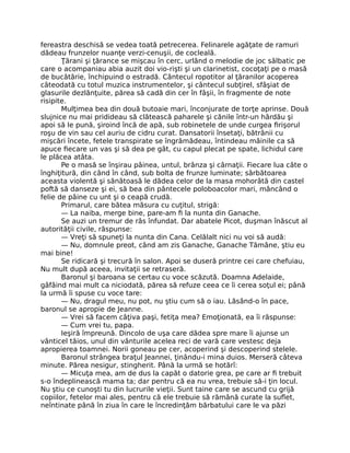 fereastra deschisă se vedea toată petrecerea. Felinarele agăţate de ramuri
dădeau frunzelor nuanţe verzi-cenuşii, de cocleală.
Ţărani şi ţărance se mişcau în cerc, urlând o melodie de joc sălbatic pe
care o acompaniau abia auzit doi vio-rişti şi un clarinetist, cocoţaţi pe o masă
de bucătărie, închipuind o estradă. Cântecul ropotitor al ţăranilor acoperea
câteodată cu totul muzica instrumentelor, şi cântecul subţirel, sfâşiat de
glasurile dezlănţuite, părea să cadă din cer în fâşii, în fragmente de note
risipite.
Mulţimea bea din două butoaie mari, înconjurate de torţe aprinse. Două
slujnice nu mai pridideau să clătească paharele şi cănile într-un hârdău şi
apoi să le pună, şiroind încă de apă, sub robinetele de unde curgea firişorul
roşu de vin sau cel auriu de cidru curat. Dansatorii însetaţi, bătrânii cu
mişcări încete, fetele transpirate se îngrămădeau, întindeau mâinile ca să
apuce fiecare un vas şi să dea pe gât, cu capul plecat pe spate, lichidul care
le plăcea atâta.
Pe o masă se înşirau pâinea, untul, brânza şi cârnaţii. Fiecare lua câte o
înghiţitură, din când în când, sub bolta de frunze luminate; sărbătoarea
aceasta violentă şi sănătoasă le dădea celor de la masa mohorâtă din castel
poftă să danseze şi ei, să bea din pântecele poloboacolor mari, mâncând o
felie de pâine cu unt şi o ceapă crudă.
Primarul, care bătea măsura cu cuţitul, strigă:
— La naiba, merge bine, pare-am fi la nunta din Ganache.
Se auzi un tremur de râs înfundat. Dar abatele Picot, duşman înăscut al
autorităţii civile, răspunse:
— Vreţi să spuneţi la nunta din Cana. Celălalt nici nu voi să audă:
— Nu, domnule preot, când am zis Ganache, Ganache Tămâne, ştiu eu
mai bine!
Se ridicară şi trecură în salon. Apoi se duseră printre cei care chefuiau,
Nu mult după aceea, invitaţii se retraseră.
Baronul şi baroana se certau cu voce scăzută. Doamna Adelaide,
gâfâind mai mult ca niciodată, părea să refuze ceea ce îi cerea soţul ei; până
la urmă îi spuse cu voce tare:
— Nu, dragul meu, nu pot, nu ştiu cum să o iau. Lăsând-o în pace,
baronul se apropie de Jeanne.
— Vrei să facem câţiva paşi, fetiţa mea? Emoţionată, ea îi răspunse:
— Cum vrei tu, papa.
Ieşiră împreună. Dincolo de uşa care dădea spre mare îi ajunse un
vânticel tăios, unul din vânturile acelea reci de vară care vestesc deja
apropierea toamnei. Norii goneau pe cer, acoperind şi descoperind stelele.
Baronul strângea braţul Jeannei, ţinându-i mina duios. Merseră câteva
minute. Părea nesigur, stingherit. Până la urmă se hotărî:
— Micuţa mea, am de dus la capăt o datorie grea, pe care ar fi trebuit
s-o îndeplinească mama ta; dar pentru că ea nu vrea, trebuie să-i ţin locul.
Nu ştiu ce cunoşti tu din lucrurile vieţii. Sunt taine care se ascund cu grijă
copiilor, fetelor mai ales, pentru că ele trebuie să rămână curate la suflet,
neîntinate până în ziua în care le încredinţăm bărbatului care le va păzi
 