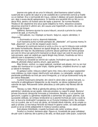 Jeanne era gata să se urce în trăsură, când baroana coborî scările,
susţinută de o parte de soţul ei şi de cealaltă de o cameristă voinică şi înaltă
ca un bărbat. Era o normandă din Caux, căreia îi dădeai cel puţin douăzeci de
ani, deşi n-avea decât optsprezece. În familie era socotită într-un fel ca o a
doua fiică, pentru că fusese sora de lapte a Jeannei. Se numea Rosalie.
Treaba ei de căpetenie era să-şi ajute stăpâna la mers, deoarece aceasta
devenise enormă în ultimii ani, din cauza unei hipertrofii a inimii, de care se
plângea tot timpul.
Gâfâind, baroana ajunse la scara trăsurii, aruncă o privire la curtea
şiroind de apă, şi murmură:
— Într-adevăr, nu-i înţelept ce facem. Soţul ei, veşnic zâmbitor, îi
răspunse:
— Dumneata ai vrut-o, doamnă Adelaide.
Cum baroana purta numele pompos de „Adelaide”, el îi punea mereu în
faţă „doamnă”, ca un fel de respect puţin ironic.
Baroana îşi continuă mersul şi urcă cu chiu cu vai în trăsura care scârţâi
din toate încheieturile. Baronul se aşeză lângă ea, iar Jeanne şi Rosalie pe
bancheta din faţa lor. Bucătăreasa Ludivine aduse grămezi de haine groase
pe care le stivui pe genunchii baroanei şi două coşuri pe care le ascunseră
sub picioare; apoi se caţără pe capră lângă moş Simon, învelindu-se într-o
pătură care o acoperea cu totul.
Portarul şi nevastă-sa veniră să-i salute; închizând uşa trăsurii, le
dădură ultimele sfaturi pentru drum, apoi porniră.
Moş Simon, vizitiul, cu capul aplecat, cocârjat sub ploaie, nici nu se mai
vedea din mantaua lui cu guler triplu. Vijelia gemea, umplând drumul cu apă
şi izbind în ferestre.
În galopul cailor, trăsura coborî spre chei, trecu de-a lungul vapoarelor
care stăteau ca nişte copaci desfrunziţi sub ploaie, cu catargele, vergile şi
parâmele profilându-se trist pe cerul înnegurat, şi o luă pe bulevardul lung de
pe colina Riboudet.
Curând traversară câmpiile; din când în când câte o salcie înecată, cu
ramurile ei plângătoare înţepenite ca de moarte, se zărea nedesluşit prin
valurile de apă. Potcoavele cailor plescăiau şi cele patru roţi făceau băi de
nămol.
Tăceau cu toţii. Până şi gândurile păreau la fel de înglodate ca
pământul. Lăsându-se pe spate, măicuţa picotea cu capul în piept. Baronul
privea întunecat câmpurile înmuiate şi monotone. Rosalie, cu un pachet pe
genunchi, cugeta cu gândirea neşlefuită a oamenilor din popor. Jeanne, sub
şuvoaiele călduţe, se simţea renăscând ca o plantă închisă pe care o scoţi la
aer; şi bucuria revărsată îi acoperea ca un frunziş tristeţea inimii. Nu scotea
nici un cuvânt, dar ar fi vrut să cânte, să întindă afară mâinile, să le umple cu
apă şi să bea; şi era totuşi fericită să treacă în goana cailor, să vadă peisajele
pustii şi să se simtă adăpostită în mijlocul acestui potop.
Sub ploaia întărâtată, crupele lucitoare ale cailor scoteau aburi.
Încetul cu încetul, baroana aţipi. Figura ei, încadrată de şase caltaboşi
de păr care ii atârnau de-o parte şi de alta, se lăsă puţin câte puţin, susţinută
 