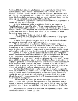 fericirea. El trebuie să ridice vălul acesta care acoperă taina dulce a vieţii.
Dar ele dacă au rămas neatinse de vreo bănuială, se revoltă deseori
împotriva realităţii cam brutale ascunsă îndărătul viselor'. Rănite în sufletul
lor, rănite în chiar trupul lor, ele refuză soţului ceea ce legea, legea umană şi
legea firii, îi acordă în mod absolut. Nu-ţi pot spune mai mult, draga mea; dar
să nu uiţi nici o clipă că aparţii cu totul bărbatului tău.
La urma urmei, ce ştia ea? Ce bănuia? începu să tremure, cuprinsă de o
melancolie grea, ca o presimţire.
Se întoarseră acasă. Un lucru neobişnuit îi opri în uşă. Doamna
Adelaide plângea la pieptul lui Julien. Plânsul ei, zgomotos ca şi cum ar fi
venit din nişte foaie, părea că-i iese în acelaşi timp din nas, din gură şi din
ochi; iar tânărul, uluit, stingherit, o susţinea pe femeia corpolentă prăvălită în
braţele sale pentru a-i încredinţa pe scumpa, micuţa şi adorata ei fetiţă.
Baronul se repezi spre ea:
— Oh, fără scene, fără smioreăieli, te rog!
Şi luându-şi nevasta, se aşeză într-un fotoliu, în timp ce ea îşi ştergea
lacrimile.
— Haide, fetiţo, sărut-o pe mama şi fugi la culcare. Gata să plângă şi
ea, Jeanne îşi sărută părinţii şi urcă în camera ei.
Mătuşa Lison urcase şi ea. Baronul şi baroana rămaseră singuri cu
Julien. Şi toţi trei erau atât de jenaţi încât nici o vorbă nu le venea pe buze,
stăteau aşa, ei doi în ţinută de seară, în picioare, şi ea căzută în fotoliu şi
suspinând încă. Stinghereala lor devenea de nesuportat şi baronul începu să
vorbească de călătoria în care tinerii trebuiau să pornească peste câteva zile.
Jeanne, în camera ei, se lăsă dezbrăcată de Rosalie, care plângea în
hohote. Mâinile ei rătăceau la întâmplare, nu găseau nici şireturile, nici acele
şi era cu siguranţă mai emoţionată decât stăpână ei. Dar Jeanne nu se
gândea deloc la lacrimile bonei; i se părea că intrase într-o altă lumE. Plecase
pe un alt tărâm, departe de locurile ştiute şi îndrăgite. Toate se amestecau în
viaţa şi în gândurile ei; îi veni chiar şi ideea asta trăsnită: oare îşi iubea soţul?
Acum îi apărea ca un străin pe care abia îl cunoştea. Acum trei luni nici nu
ştia că există, şi astăzi era soţia lui. De ce toate astea?'De ce să cazi atât de
repede într-o căsătorie ca într-o prăpastie deschisă sub paşii tăi?
Când se văzu în toaleta de noapte, se strecură în pat, iar cearşafurile
reci o făcură să tremure, accentuându-i senzaţia de frig, de singurătate şi de
tristeţe, care de două ore ii apăsa sufletul, Rosalie ieşi repede, plângând în
neştire, iar Jeanne aşteptă. Aşteptă liniştită, cu inima strânsă, acel „ceva”
bănuit şi anunţat în vorbe nedesluşite de tatăl ci, acea revelaţie tainică a
marelui secret al dragostei.
Cineva bătu de trei ori la uşă, deşi nu auzise pe nimeni urcând scara.
Tresări îngrozită şi nu răspunse. Bătaia se auzi din nou, apoi clanţa scârţâi.
Jeanne îşi ascunse capul sub cuvertură, ca şi cum ar fi intrat vreun hoţ. Auzi
un zgomot uşor de ghete alunecând pe parchet şi cineva ajunse lângă patul
ei.
Tresări nervoasă şi scoase un ţipăt uşor; descoperindu-şi capul, îl văzu
pe Julien în picioare, în faţa ei, zâmbind.
 