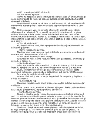 — Uf, ce m-ai speriat! El o întrebă:
— Chiar nu mă aşteptai?
Jeanne nu răspunse. El era în ţinută de seară şi avea un chip luminos; şi
ea se simţi moartă de ruşine că stă aşa, culcată, în faţa acestui bărbat atât
de corect îmbrăcat.
Nu ştiau ce să spună, ce să facă, nu îndrăzneau* nici să se privească în
momentele acelea grave şi decisive de care depinde fericirea intimă a unei
vieţi.
El simţea poate, vag, ce pericole pândesc în această luptă, cât de
stăpân pe sine trebuie să fii, ce şireată tandreţe îţi trebuie ca să nu atingi
niciuna din acele subtile pudori, acele infinite delicateţi ale* unui suflet
neprihănit, hrănit cu visuri, Atunci, cu blândeţe, îi luă mâna şi i-o sărută, apoi,
îngenunchind lângă pat ca în faţa unui altar, îi şopti cu o voce la fel de uşoară
ca o adiere:
— Vrei să mă iubeşti?
Ea, liniştită dintr-o dată, ridică pe pernă capul înconjurat de un nor de
danteluţe şi zâmbi:
— Dar te iubesc, dragul meu.
El prinse între buze degetele mici şi delicate şi, cu vocea schimbată din
cauza acelui căluş de carne, o întrebă:
— Vrei să-mi dovedeşti că mă iubeşti?
Tulburată din nou, Jeanne răspunse fără să se gândească, amintindu-şi
de vorbele tatălui ei:
— Sunt a ta, dragul meu.
Julien îi acoperi încheietura mâinii cu sărutări umede şi, ridicându-se
încet, îşi apropie faţa de a ei, pe care ea începea din nou să şi-o ascundă.
Brusc, aruncându-şi un braţ pe deasupra patului, o înlănţui peste
cearşafuri, în timp ce, strecurându-şi celălalt braţ sub pernă, îi înălţă capul.
Cu o voce înceată de tot, o întrebă:
— Atunci îmi faci şi mie un locşor lingă tine? Ea se sperie şi îngăimă, cu
o frică instinctivă:
— O, nu încă, te rog.
El păru dezamăgit, puţin jignit, şi spuse pe un ton la fel de rugător, dar
mai brusc:
— De ce mai târziu, când tot acolo o să ajungem? Acele cuvinte o loviră
dar, supusă şi resemnată, repetă pentru a doua oară:
— Sunt a ta, dragul meu.
Atunci el dispăru foarte repede în cămăruţa pentru toaletă, şi Jeanne îi
auzi cu claritate mişcările şi foşnetul hainelor scoase, zgomotul monezilor în
buzunar, ghetele lăsate să cadă una după alta, Şi deodată, în indispensabili şi
ciorapi, traversă repede odaia ca să-şi pună ceasul pe cămin. Apoi se întoarse
cu paşi repezi în camera vecină, unde mai zăbovi un timp, iar Jeanne se
întoarse cu spatele închizând ochii când simţi că vine.
Când simţi lângă ea un picior rece şi păros, zvâcni ca şi cum ar fi vrut
să fugă din pat şi, cu faţa în mâini, pierdută, gata să ţipe de groază, se
ghemui în colţul patului. Dar el o luă imediat în braţe, deşi ea îi întorcea
 
