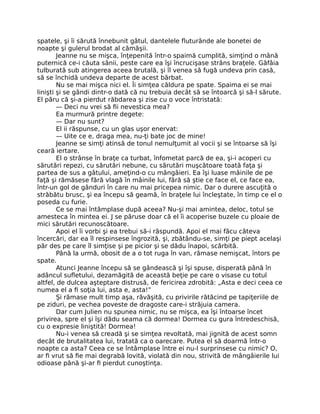 spatele, şi îi sărută înnebunit gâtul, dantelele fluturânde ale bonetei de
noapte şi gulerul brodat al cămăşii.
Jeanne nu se mişca, înţepenită într-o spaimă cumplită, simţind o mână
puternică ce-i căuta sânii, peste care ea îşi încrucişase strâns braţele. Gâfâia
tulburată sub atingerea aceea brutală, şi îl venea să fugă undeva prin casă,
să se închidă undeva departe de acest bărbat.
Nu se mai mişca nici el. Îi simţea căldura pe spate. Spaima ei se mai
linişti şi se gândi dintr-o dată că nu trebuia decât să se întoarcă şi să-l sărute.
El păru că şi-a pierdut răbdarea şi zise cu o voce întristată:
— Deci nu vrei să fii nevestica mea?
Ea murmură printre degete:
— Dar nu sunt?
El ii răspunse, cu un glas uşor enervat:
— Uite ce e, draga mea, nu-ţi bate joc de mine!
Jeanne se simţi atinsă de tonul nemulţumit al vocii şi se întoarse să îşi
ceară iertare.
El o strânse în braţe ca turbat, înfometat parcă de ea, şi-i acoperi cu
sărutări repezi, cu sărutări nebune, cu sărutări muşcătoare toată faţa şi
partea de sus a gâtului, ameţind-o cu mângâieri. Ea îşi luase mâinile de pe
faţă şi rămăsese fără vlagă în mâinile lui, fără să ştie ce face el, ce face ea,
într-un gol de gânduri în care nu mai pricepea nimic. Dar o durere ascuţită o
străbătu brusc, şi ea începu să geamă, în braţele lui încleştate, în timp ce el o
poseda cu furie.
Ce se mai întâmplase după aceea? Nu-şi mai amintea, deloc, totul se
amesteca în mintea ei. J se păruse doar că el îi acoperise buzele cu ploaie de
mici sărutări recunoscătoare.
Apoi el îi vorbi şi ea trebui să-i răspundă. Apoi el mai făcu câteva
încercări, dar ea îl respinsese îngrozită, şi, zbătându-se, simţi pe piept acelaşi
păr des pe care îl simţise şi pe picior şi se dădu înapoi, scârbită.
Până la urmă, obosit de a o tot ruga în van, rămase nemişcat, întors pe
spate.
Atunci Jeanne începu să se gândească şi îşi spuse, disperată până în
adâncul sufletului, dezamăgită de această beţie pe care o visase cu totul
altfel, de dulcea aşteptare distrusă, de fericirea zdrobită: „Asta e deci ceea ce
numea el a fi soţia lui, asta e, asta!”
Şi rămase mult timp aşa, răvăşită, cu privirile rătăcind pe tapiţeriile de
pe ziduri, pe vechea poveste de dragoste care-i străjuia camera.
Dar cum Julien nu spunea nimic, nu se mişca, ea îşi întoarse încet
privirea, spre el şi îşi dădu seama că dormea! Dormea cu gura întredeschisă,
cu o expresie liniştită! Dormea!
Nu-i venea să creadă şi se simţea revoltată, mai jignită de acest somn
decât de brutalitatea lui, tratată ca o oarecare. Putea el să doarmă într-o
noapte ca asta? Ceea ce se întâmplase între ei nu-l surprinsese cu nimic? O,
ar fi vrut să fie mai degrabă lovită, violată din nou, strivită de mângâierile lui
odioase până şi-ar fi pierdut cunoştinţa.
 