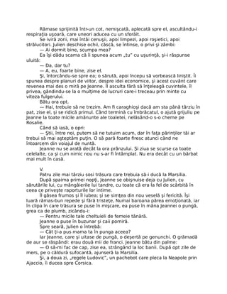 Rămase sprijinită într-un cot, nemişcată, aplecată spre el, ascultându-i
respiraţia uşoară, care uneori aducea cu un sforăit.
Se iviră zorii, mai întâi cenuşii, apoi limpezi, apoi roşietici, apoi
strălucitori. Julien deschise ochii, căscă, se întinse, o privi şi zâmbi:
— Ai dormit bine, scumpa mea?
Ea îşi dădu scama că îi spunea acum „tu” cu uşurinţă, şi-i răspunse
uluită:
— Da, dar tu?
— A, eu, foarte bine, zise el.
Şi, întorcându-se spre ea; o sărută, apoi începu să vorbească liniştit. Îi
spunea despre planuri de viitor, despre idei economice, şi acest cuvânt care
revenea mai des o miră pe Jeanne. Îl asculta fără să înţeleagă cuvintele, îl
privea, gândindu-se la o mulţime de lucruri care-i treceau prin minte cu
viteza fulgerului.
Bătu ora opt.
— Hai, trebuie să ne trezim. Am fi caraghioşi dacă am sta până târziu în
pat, zise el, şi se ridică primul. Când termină cu îmbrăcatul, o ajută grijuliu pe
Jeanne la toate micile amănunte ale toaletei, nelăsând-o s-o cheme pe
Rosalie.
Când să iasă, o opri:
— Ştii, între noi, putem să ne tutuim acum, dar în faţa părinţilor tăi ar
trebui să mai aşteptăm puţin. O să pară foarte firesc atunci când ne
întoarcem din voiajul de nuntă.
Jeanne nu se arată decât la ora prânzului. Şi ziua se scurse ca toate
celelalte, ca şi cum nimic nou nu s-ar fi întâmplat. Nu era decât cu un bărbat
mai mult în casă.
V.
Patru zile mai târziu sosi trăsura care trebuia să-i ducă la Marsilia.
După spaima primei nopţi, Jeanne se obişnuise deja cu Julien, cu
sărutările lui, cu mângâierile lui tandre, cu toate că era la fel de scârbită în
ceea ce priveşte raporturile lor intime.
Îl găsea frumos şi îl iubea; şi se simţea din nou veselă şi fericită. Îşi
luară rămas-bun repede şi fără tristeţe, Numai baroana părea emoţionată, iar
în clipa în care trăsura se puse în mişcare, ea puse în mâna Jeannei o pungă,
grea ca de plumb, zicându-i:
— Pentru micile tale cheltuieli de femeie tânără.
Jeanne o puse în buzunar şi caii porniră.
Spre seară, Julien o întrebă:
— Cât ţi-a pus mama ta în punga aceea?
Iar Jeanne, care şi uitase de pungă, o deşertă pe genunchi. O grămadă
de aur se răspândi: erau două mii de franci. Jeanne bătu din palme:
— O să-mi fac de cap, zise ea, strângând la loc banii. După opt zile de
mers, pe o căldură sufocantă, ajunseră la Marsilia.
Şi, a doua zi, „regele Ludovic”, un pachebot care pleca la Neapole prin
Ajaccio, îi ducea spre Corsica.
 