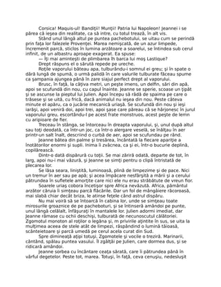 Corsica! Maquis-ul! Bandiţii! Munţii! Patria lui Napoleon! Jeannei i se
părea că ieşea din realitate, ca să intre, cu totul trează, în alt vis.
Stând unul lângă altul pe puntea pachebotului, se uitau cum se perindă
prin faţa lor falezele Provenţei. Marea nemişcată, de un azur limpede,
încremenit parcă, sticlos în lumina arzătoare a soarelui, se întindea sub cerul
infinit, de un albastru aproape exagerat. Ea spuse:
— Îţi mai aminteşti de plimbarea îh barca lui moş Lastique?
Drept răspuns el o sărută repede pe ureche.
Roţile vaporului băteau apa, tulburându-i somnul ei greu; şi în spate o
dâră lungă de spumă, o urmă palidă în care valurile tulburate făceau spume
ca şampania ajungea până în zare siajul perfect drept al vaporului.
Brusc, în faţă, la câţiva metri, un peşte imens, un delfin, sări din apă,
apoi se scufundă din nou, cu capul înainte. Jeanne se sperie, scoase un ţipăt
şi se ascunse la pieptul lui Julien. Apoi începu să râdă de spaima pe care o
trăsese şi se uită, cu frică, dacă animalul nu ieşea din nou. Peste câteva
minute el apăru, ca o jucărie mecanică uriaşă. Se scufundă din nou şi ieşi
iarăşi, apoi veniră doi, apoi trei, apoi şase care păreau că se hârjonesc în jurul
vaporului greu, escortându-l pe acest frate monstruos, acest peşte de lemn
cu aripioare de fier.
Treceau în stânga, se întorceau în dreapta vaporului, şi, unul după altul
sau toţi deodată, ca într-un joc, ca într-o alergare veselă, se înălţau în aer
printr-un salt înalt, descriind o curbă de aer, apoi se scufundau pe rând.
Jeanne bătea din palme şi tresărea, încântată la fiecare apariţie a
înotătorilor enormi şi supli. Inima îi zvâcnea, ca şi ei, într-o bucurie deplină,
copilărească.
Dintr-o dată dispărură cu toţii. Se mai zăriră odată, departe de tot, în
larg, apoi nu-i mai văzură, şi Jeanne se simţi pentru o clipă întristată de
plecarea lor.
Se lăsa seara, liniştită, luminoasă, plină de limpezime şi de pace. Nici
un tremur în aer sau pe apă; şi acea împăcare nesfârşită a mării şi a cerului
pătrundea în sufletele amorţite care nici ele nu erau străbătute de vreun fior.
Soarele uriaş cobora încetişor spre Africa nevăzută. Africa, pământul
arzător căruia îi simţeau parcă flăcările. Dar un fol de mângâiere răcoroasă,
mai slabă chiar decât briza, le atinse feţele când astrul dispăru.
Nu mai voiră să se întoarcă în cabina lor, unde se simţeau toate
mirosurile groaznice de pe pacheboturi, şi se întinseră amândoi pe punte,
unul lângă celălalt, înfăşuraţi în mantalele lor. Julien adormi imediat, dar
Jeanne rămase cu ochii deschişi, tulburată de necunoscutul călătoriei.
Zgomotul monoton al roţilor o legăna şi, m privirile aţintite în sus, se uita la
mulţimea aceea de stele atât de limpezi, răspândind o lumină tăioasă,
scânteietoare şi parcă umedă pe cerul acela curat din Sud.
Spre dimineaţă aţipi totuşi. Zgomotele şi vocile o treziră. Marinarii,
cântând, spălau puntea vasului. Îl zgâlţâi pe Julien, care dormea dus, şi se
ridicară amândoi.
Jeanne sorbea cu încântare ceaţa sărată, care îi pătrundea până în
vârful degetelor. Peste tot, marea. Totuşi, în faţă, ceva cenuşiu, nedesluşit
 