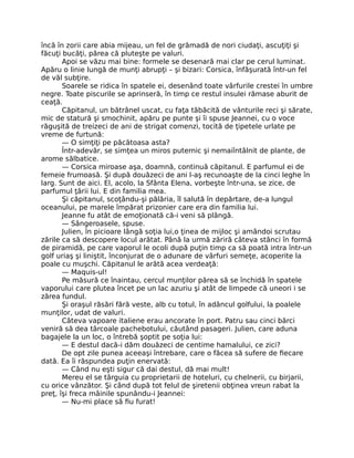 încă în zorii care abia mijeau, un fel de grămadă de nori ciudaţi, ascuţiţi şi
făcuţi bucăţi, părea că pluteşte pe valuri.
Apoi se văzu mai bine: formele se desenară mai clar pe cerul luminat.
Apăru o linie lungă de munţi abrupţi – şi bizari: Corsica, înfăşurată într-un fel
de văl subţire.
Soarele se ridica în spatele ei, desenând toate vârfurile crestei în umbre
negre. Toate piscurile se aprinseră, în timp ce restul insulei rămase aburit de
ceaţă.
Căpitanul, un bătrânel uscat, cu faţa tăbăcită de vânturile reci şi sărate,
mic de statură şi smochinit, apăru pe punte şi îi spuse Jeannei, cu o voce
răguşită de treizeci de ani de strigat comenzi, tocită de ţipetele urlate pe
vreme de furtună:
— O simţiţi pe păcătoasa asta?
Într-adevăr, se simţea un miros puternic şi nemaiîntâlnit de plante, de
arome sălbatice.
— Corsica miroase aşa, doamnă, continuă căpitanul. E parfumul ei de
femeie frumoasă. Şi după douăzeci de ani l-aş recunoaşte de la cinci leghe în
larg. Sunt de aici. El, acolo, la Sfânta Elena, vorbeşte într-una, se zice, de
parfumul ţării lui. E din familia mea.
Şi căpitanul, scoţându-şi pălăria, îl salută în depărtare, de-a lungul
oceanului, pe marele împărat prizonier care era din familia lui.
Jeanne fu atât de emoţionată că-i veni să plângă.
— Sângeroasele, spuse.
Julien, în picioare lângă soţia lui,o ţinea de mijloc şi amândoi scrutau
zările ca să descopere locul arătat. Până la urmă zăriră câteva stânci în formă
de piramidă, pe care vaporul le ocoli după puţin timp ca să poată intra într-un
golf uriaş şi liniştit, înconjurat de o adunare de vârfuri semeţe, acoperite la
poale cu muşchi. Căpitanul le arătă acea verdeaţă:
— Maquis-ul!
Pe măsură ce înaintau, cercul munţilor părea să se închidă în spatele
vaporului care plutea încet pe un lac azuriu şi atât de limpede că uneori i se
zărea fundul.
Şi oraşul răsări fără veste, alb cu totul, în adâncul golfului, la poalele
munţilor, udat de valuri.
Câteva vapoare italiene erau ancorate în port. Patru sau cinci bărci
veniră să dea târcoale pachebotului, căutând pasageri. Julien, care aduna
bagajele la un loc, o întrebă şoptit pe soţia lui:
— E destul dacă-i dăm douăzeci de centime hamalului, ce zici?
De opt zile punea aceeaşi întrebare, care o făcea să sufere de fiecare
dată. Ea îi răspundea puţin enervată:
— Când nu eşti sigur că dai destul, dă mai mult!
Mereu el se târguia cu proprietarii de hoteluri, cu chelnerii, cu birjarii,
cu orice vânzător. Şi când după tot felul de şiretenii obţinea vreun rabat la
preţ, îşi freca mâinile spunându-i Jeannei:
— Nu-mi place să fiu furat!
 