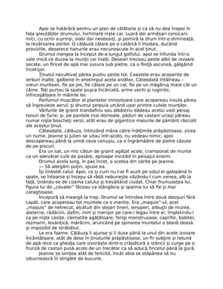 Apoi se hotărâră pentru un plan de călătorie şi ca să nu dea înapoi în
faţa greutăţilor drumului, închiriară nişte cai. Luară doi armăsari corsicani
mici, cu ochii a-prinşi, slabi dar neobosiţi, şi porniră la drum într-o dimineaţă,
la revărsarea zorilor. O călăuză călare pe o catârcă îi însoţea, ducând
proviziile, deoarece hanurile erau necunoscute în acel ţinut.
Drumul mergea la început de-a lungul golfului, apoi se înfunda într-o
vale mică ce ducea la munţii cei înalţi. Deseori treceau peste albii de izvoare
secate; un firicel de apă mai susura sub pietre, ca o fiinţă ascunsă, gâlgâind
încetişor.
Ţinutul necultivat părea pustiu peste tot. Coastele erau acoperite de
ierburi înalte, galbene în anotimpul acela arzător, Câteodată întâlneau –
vreun muntean, fie pe jos, fie călare pe un cal, fie pe un măgăruş mare cât un
câine. Toţi purtau la spate puşca încărcată, arme vechi şi ruginite,
înfricoşătoare în mâinile lor.
Parfumul muşcător al plantelor mirositoare care acopereau insula părea
să îngreuieze aerul; şi drumul şerpuia urcând uşor printre cutele munţilor.
Vârfurile de granit trandafiriu sau albăstriu dădeau acelui vast peisaj
tonuri de furie; şi, pe pantele mai domoale, păduri de castani uriaşi păreau
numai nişte boscheţi verzi, atât erau de gigantice malurile de pământ răscolit
ale acestui ţinut.
Câteodată, călăuza, întinzând mâna către înălţimile prăpăstioase, zicea
un nume. Jeanne şi Julien se uitau într-acolo, nu vedeau nimic, apoi
descopereau până la urmă ceva cenuşiu, ca o îngrămădire de pietre căzute
de pe piscuri.
Era un sat, un mic cătun de granit agăţat acolo, cramponat de munte
ca un adevărat cuib de pasăre, aproape invizibil în peisajul enorm.
Drumul acela lung, în pas încet, o scotea din sărite pe Jeanne.
— Să alergăm puţin, spuse ea.
Îşi îmboldi calul. Apoi, ca şi cum nu l-ar fi auzit pe soţul ei galopând în
spate, se întoarse şi începu să râdă nebuneşte văzându-l cum venea, alb la
faţă, ţinându-se de coama calului şi tresăltând ciudat. Chiar frumuseţea lui,
figura lui de „cavaler” făceau ca stângăcia şi spaima lui să fie şi mai
caraghioase.
Începură să meargă la trap. Drumul se întindea între două desişuri fără
capăt, care acopereau tot muntele ca o mantie. Era „maquis”-ul, acel
„maquis” de netrecut, alcătuit din stejari tineri, ienuperi, arbuşti de munte,
alaterne, rădăcini, dafini, mirt şi merişor pe care-i legau între ei, împletindu-i
ca pe nişte cosiţe, clematite agăţătoare, ferigi monstruoase, caprifoi, bobitei,
rozmarin, levănţică, mărăcini, aruncând pe spinarea muntelui o blană deasă
şi imposibil de străbătut.
Le era foame. Călăuza îi ajunse şi îi duse până la unul din acele izvoare
încântătoare, atât de dese în ţinuturile prăpăstioase, un fir subţire şi rotund
de apă rece ca gheaţa care izvorăşte dintr-o crăpătură a stâncii şi curge pe o
frunză de castan pusă acolo de un trecător ca să aducă firicelul până la gură.
Jeanne se simţea atât de fericită, încât abia se stăpânea să nu
izbucnească în strigăte de bucurie.
 