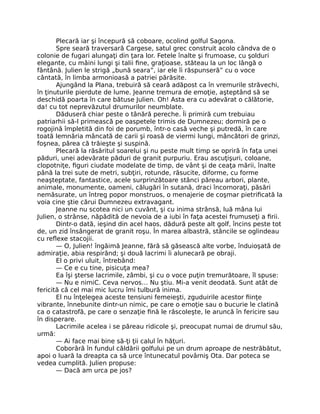 Plecară iar şi începură să coboare, ocolind golful Sagona.
Spre seară traversară Cargese, satul grec construit acolo cândva de o
colonie de fugari alungaţi din ţara lor. Fetele înalte şi frumoase, cu şolduri
elegante, cu mâini lungi şi talii fine, graţioase, stăteau la un loc lângă o
fântână. Julien le strigă „bună seara”, iar ele îi răspunseră” cu o voce
cântată, în limba armonioasă a patriei părăsite.
Ajungând la Plana, trebuiră să ceară adăpost ca în vremurile străvechi,
în ţinuturile pierdute de lume. Jeanne tremura de emoţie, aşteptând să se
deschidă poarta în care bătuse Julien. Oh! Asta era cu adevărat o călătorie,
da! cu tot neprevăzutul drumurilor neumblate.
Dăduseră chiar peste o tânără pereche. Îi primiră cum trebuiau
patriarhii să-l primească pe oaspetele trimis de Dumnezeu; dormiră pe o
rogojină împletită din foi de porumb, într-o casă veche şi putredă, în care
toată lemnăria mâncată de carii şi roasă de viermi lungi, mâncători de grinzi,
foşnea, părea că trăieşte şi suspină.
Plecară la răsăritul soarelui şi nu peste mult timp se opriră în faţa unei
păduri, unei adevărate păduri de granit purpuriu. Erau ascuţişuri, coloane,
clopotniţe, figuri ciudate modelate de timp, de vânt şi de ceaţa mării, înalte
până la trei sute de metri, subţiri, rotunde, răsucite, diforme, cu forme
neaşteptate, fantastice, acele surprinzătoare stânci păreau arbori, plante,
animale, monumente, oameni, călugări în sutană, draci încornoraţi, păsări
nemăsurate, un întreg popor monstruos, o menajerie de coşmar pietrificată la
voia cine ştie cărui Dumnezeu extravagant.
Jeanne nu scotea nici un cuvânt, şi cu inima strânsă, luă mâna lui
Julien, o strânse, năpădită de nevoia de a iubi în faţa acestei frumuseţi a firii.
Dintr-o dată, ieşind din acel haos, dădură peste alt golf, încins peste tot
de, un zid însângerat de granit roşu. În marea albastră, stâncile se oglindeau
cu reflexe stacojii.
— O, Julien! îngăimă Jeanne, fără să găsească alte vorbe, înduioşată de
admiraţie, abia respirând; şi două lacrimi îi alunecară pe obraji.
El o privi uluit, întrebând:
— Ce e cu tine, pisicuţa mea?
Ea îşi şterse lacrimile, zâmbi, şi cu o voce puţin tremurătoare, îl spuse:
— Nu e nimiC. Ceva nervos… Nu ştiu. Mi-a venit deodată. Sunt atât de
fericită că cel mai mic lucru îmi tulbură inima.
El nu înţelegea aceste tensiuni femeieşti, zguduirile acestor fiinţe
vibrante, înnebunite dintr-un nimic, pe care o emoţie sau o bucurie le clatină
ca o catastrofă, pe care o senzaţie fină le răscoleşte, le aruncă în fericire sau
în disperare.
Lacrimile acelea i se păreau ridicole şi, preocupat numai de drumul său,
urmă:
— Ai face mai bine să-ţi ţii calul în hăţuri.
Coborâră în fundul căldării golfului pe un drum aproape de nestrăbătut,
apoi o luară la dreapta ca să urce întunecatul povârniş Ota. Dar poteca se
vedea cumplită. Julien propuse:
— Dacă am urca pe jos?
 