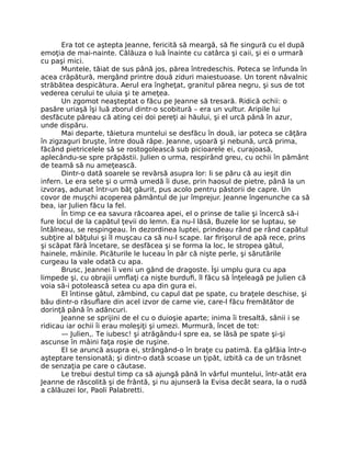 Era tot ce aştepta Jeanne, fericită să meargă, să fie singură cu el după
emoţia de mai-nainte. Călăuza o luă înainte cu catârca şi caii, şi ei o urmară
cu paşi mici.
Muntele, tăiat de sus până jos, părea întredeschis. Poteca se înfunda în
acea crăpătură, mergând printre două ziduri maiestuoase. Un torent năvalnic
străbătea despicătura. Aerul era îngheţat, granitul părea negru, şi sus de tot
vederea cerului te uluia şi te ameţea.
Un zgomot neaşteptat o făcu pe Jeanne să tresară. Ridică ochii: o
pasăre uriaşă îşi luă zborul dintr-o scobitură – era un vultur. Aripile lui
desfăcute păreau că ating cei doi pereţi ai hăului, şi el urcă până în azur,
unde dispăru.
Mai departe, tăietura muntelui se desfăcu în două, iar poteca se căţăra
în zigzaguri bruşte, între două râpe. Jeanne, uşoară şi nebună, urcă prima,
făcând pietricelele să se rostogolească sub picioarele ei, curajoasă,
aplecându-se spre prăpăstii. Julien o urma, respirând greu, cu ochii în pământ
de teamă să nu ameţească.
Dintr-o dată soarele se revărsă asupra lor: li se păru că au ieşit din
infern. Le era sete şi o urmă umedă îi duse, prin haosul de pietre, până la un
izvoraş, adunat într-un băţ găurit, pus acolo pentru păstorii de capre. Un
covor de muşchi acoperea pământul de jur împrejur. Jeanne îngenunche ca să
bea, iar Julien făcu la fel.
În timp ce ea savura răcoarea apei, el o prinse de talie şi încercă să-i
fure locul de la capătul ţevii do lemn. Ea nu-l lăsă, Buzele lor se luptau, se
întâlneau, se respingeau. În dezordinea luptei, prindeau rând pe rând capătul
subţire al băţului şi îl muşcau ca să nu-l scape. Iar firişorul de apă rece, prins
şi scăpat fără încetare, se desfăcea şi se forma la loc, le stropea gâtul,
hainele, mâinile. Picăturile le luceau în păr că nişte perle, şi sărutările
curgeau la vale odată cu apa.
Brusc, Jeannei îi veni un gând de dragoste. Îşi umplu gura cu apa
limpede şi, cu obrajii umflaţi ca nişte burdufi, îl făcu să înţeleagă pe Julien că
voia să-i potolească setea cu apa din gura ei.
El întinse gâtul, zâmbind, cu capul dat pe spate, cu braţele deschise, şi
bău dintr-o răsuflare din acel izvor de carne vie, care-l făcu fremătător de
dorinţă până în adâncuri.
Jeanne se sprijini de el cu o duioşie aparte; inima îi tresaltă, sânii i se
ridicau iar ochii îi erau moleşiţi şi umezi. Murmură, încet de tot:
— Julien,. Te iubesc! şi atrăgându-l spre ea, se lăsă pe spate şi-şi
ascunse în mâini faţa roşie de ruşine.
El se aruncă asupra ei, strângând-o în braţe cu patimă. Ea gâfâia într-o
aşteptare tensionată; şi dintr-o dată scoase un ţipăt, izbită ca de un trăsnet
de senzaţia pe care o căutase.
Le trebui destul timp ca să ajungă până în vârful muntelui, într-atât era
Jeanne de răscolită şi de frântă, şi nu ajunseră la Evisa decât seara, la o rudă
a călăuzei lor, Paoli Palabretti.
 