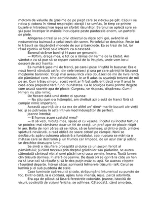 molcom de valurile de grăsime de pe piept care se ridicau pe gât. Capul i se
ridica şi cobora în ritmul respiraţiei; obrajii i se umflau, în timp ce printre
buzele ei întredeschise ieşea un sforăit răsunător. Baronul se aplecă spre ea
şi-i puse încetişor în mâinile încrucişate peste pântecele enorm, un portofel
de piele.
Atingerea o trezi şi ea privi obiectul cu nişte ochi goi, având în ei
nedumerirea buimacă a celui trezit din somn. Portofelul se deschise. Peste tot
în trăsură se răspândiră monede de aur şi bancnote. Ea se trezi de tot, iar
râsul zglobiu al fiicei sale izbucni ca o cascadă.
Baronul strânse banii şi i-i puse pe genunchi:
— Poftim, draga mea, e tot ce a rămas din ferma de la Eletot. Am
vândut-o ca să pun să se repare castelul de la Peuples, unde vom locui
deseori de aici înainte.
Ea numără şase mii de franci, pe care-i puse liniştită în buzunar. Era o
nouă fermă vândută astfel, din cele treizeci şi una pe care părinţii le lăsaseră
moştenire baronilor. Totuşi mai aveau încă vreo douăzeci de mii de livre rentă
din pământuri care, bine administrate, le-ar fi adus cu uşurinţă treizeci de mii
pe an. Cum trăiau simplu, acest venit ar fi fost suficient dacă n-ar fi avut în
casă acea prăpastie fără fund, bunătatea. Ea le scurgea banii printre degete
cum usucă soarele apa de ploaie. Curgeau, se risipeau, dispăreau. Cum f
Nimeni nu ştia nimic.
De fiecare dată unul dintre ei spunea:
— Nu ştiu cum s-a întâmplat, am cheltuit azi o sută de franci fără să
cumpăr nimic important.
Această uşurinţă de a da era de altfel un” dinu* marile bucurii ale vieţii
lor; şi se potriveau în asta într-un mod înduioşător de perfect.
Jeanne întrebă:
— E frumos acum castelul meu?
— O să vezi, micuţa mea, spuse el cu veselie, încetul cu încetul furtuna
se potolea; mai rămăsese doar un fel de ceaţă, un praf uşor de ploaie risipit
în aer. Bolta de nori părea să se ridice, să se lumineze; şi dintr-o dată, printr-o
spărtură nevăzută, o rază oblică de soare coborî pe câmpie. Norii se
desfăcură; apăru culoarea albastră a fundalului, apoi ruptura se mări ca o
mătase care se destramă şi un frumos cer limpede, de un azur clar şi adânc
se deschise deasupra lumii.
Se simţi o răsuflare proaspătă şi dulce ca un suspin fericit al
pământului; şi când treceau prin dreptul grădinilor sau pădurilor, se auzea
câteodată cântecul vioi al unei păsări ce-şi usca penele, însera. Toată lumea
clin trăsură dormea, în afară de Jeanne. De două ori se opriră la câte un han
ca să lase caii să răsufle şi să le dea puţin ovăz cu apă. Se auzeau clopote
răsunând departe. Într-un sătuc aprinseră felinarele trăsurii;- iaR. Cerul se
lumină şi el sub puzderia de stele.
Case luminate apăreau ici şi colo, străpungând întunericul cu puncte de
foc. Dintr-o dată, la o cotitură, apăru luna imensă, roşie, parcă adormită.
Era aşa de plăcut că lăsară ferestrele coborâte. Jeanne, istovită de
visuri, covârşită de viziuni fericite, se odihnea. Câteodată, când amorţea,
 