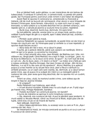 Era un bărbat înalt, puţin gârbov, cu aer morocănos de om bolnav de
tuberculoză. Îi conduse în camera lor, o cameră tristă, cu pereţii din piatră
goală, dar frumoasă pentru acel ţinut unde nimeni n-are habar de eleganţii.
Acest Paoli le spunea în corsicana lui, amestecată cu franceză şi
italiană, cât de mult se bucură să-i primească; chiar atunci o voce limpede de
femeie îl întrerupse. Acea femeie, mărunţică, cu nişte ochi mari şi negri,
bronzată, cu talia subţire şi cu buzele deschise într-un zâmbet continuu, veni
repede spre ei, o sărută pe Jeanne şi scutură mina lui Julien, repetând:
— Bună ziua, doamnă, bună ziua, domnule, îmi pare bine!
Ea luă pălăriile, şalurile, aranja totul cu un singur braţ, pentru că pe
celălalt îl purta legat de gât cu o eşarfă, apoi îi dădu afară pe toţi, zicându-i
soţului ei:
— Plimbă-i puţin până la masă.
Domnul Palabretti se supuse numaidecât, se postă între cei doi tineri şi
începu să-i ducă prin sat. Îşi întrerupea paşii şi vorbele cu o tuse repetată, şi
spunea după fiecare acces i
— Aerul ăsta din Val e rece, mi-a căzut în piept.
Îi purtă, pe o potecă rătăcită, până sub castanii cei nesfârşiţi. Dintr-o
dată se opri şi Ie spuse, cu accentul lui monoton:
— Aici a fost omorât văru-meu, Jean Rinaldi, de Mathieu Lori. Uite, nici
stăteam eu, lângă JeaN. Când Mathieu ne-a ieşit în faţă. I-a strigat: „Jean, nu
te duce la Albertacce, nu te duce că te omor, îţi spun!”. Eu l-am luat de braţ
şi i-am zis: „Nu te duce, Jean, c în stare s-o facă!”. La mijloc era o fată pe care
o iubeau amândoi, Paulina Sincoppi. Dar Jean începu să strige: „Bă mă duc,
Mathieu, n-o să fii tu ăla care să mă oprească”. Atunci Mathieu şi-a aplecat
puşca şi a tras înainte ca eu să pot face ceva. Jean a făcut o săritură cu
ambele picioare, ca un copil care sare coarda, da, domnule, şi a căzut taman
peste mine, aşa că puşca mi-a scăpat din mâini şi s-a rostogolit până în
castanul de colo, Jean avea gura larg deschisă, dar nu spunea nici un cuvânt,
era mort.
Tinerii se uitau, uluiţi, la martorul acelei crime, care stătea aşa de
liniştit în faţa lor. Jeanne întrebă:
— Şi ucigaşul?
Paolo Palabretti tuşi îndelung, apoi reluă:
— A luat drumul munţilor. Fratele meu l-a ucis după un an. Îl ştiţi sigur
pe fratele meu, Philippi Palabretti, banditul.
— Fratele dumitale? se cutremură Jeanne. Un bandit?
O lucire de mândrie se aprinse în ochii liniştitului corsican.
— Da, doamnă, era cunoscut de toţi. A pus la pământ şase jandarmi. A
murit odată cu Nicolas Morali, când i-au încercuit la Niolo, după şase zile de
luptă, când erau cit pe ce să moară de foame.
Apoi adăugă, resemnat:
— Asta-i legea pământului ăsta, cu aceeaşi voce cu care ar fi zis „Aşa-i
vremea din Val, rece…”.
Se întoarseră la masă, iar micuţa corsicană se purtă cu ei ca şi cum i-ar
fi cunoscut de când lumea.
 