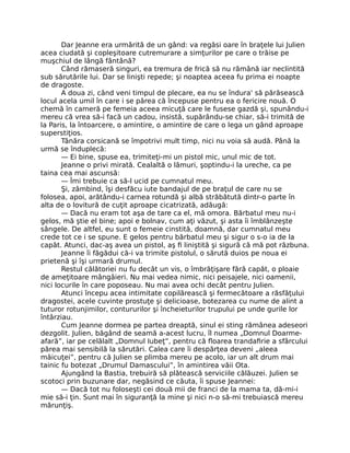 Dar Jeanne era urmărită de un gând: va regăsi oare în braţele lui Julien
acea ciudată şi copleşitoare cutremurare a simţurilor pe care o trăise pe
muşchiul de lângă fântână?
Când rămaseră singuri, ea tremura de frică să nu rămână iar neclintită
sub sărutările lui. Dar se linişti repede; şi noaptea aceea fu prima ei noapte
de dragoste.
A doua zi, când veni timpul de plecare, ea nu se îndura' să părăsească
locul acela umil în care i se părea că începuse pentru ea o fericire nouă. O
chemă în cameră pe femeia aceea micuţă care le fusese gazdă şi, spunându-i
mereu că vrea să-i facă un cadou, insistă, supărându-se chiar, să-i trimită de
la Paris, la întoarcere, o amintire, o amintire de care o lega un gând aproape
superstiţios.
Tânăra corsicană se împotrivi mult timp, nici nu voia să audă. Până la
urmă se înduplecă:
— Ei bine, spuse ea, trimiteţi-mi un pistol mic, unul mic de tot.
Jeanne o privi mirată. Cealaltă o lămuri, şoptindu-i la ureche, ca pe
taina cea mai ascunsă:
— Îmi trebuie ca să-l ucid pe cumnatul meu.
Şi, zâmbind, îşi desfăcu iute bandajul de pe braţul de care nu se
folosea, apoi, arătându-i carnea rotundă şi albă străbătută dintr-o parte în
alta de o lovitură de cuţit aproape cicatrizată, adăugă:
— Dacă nu eram tot aşa de tare ca el, mă omora. Bărbatul meu nu-i
gelos, mă ştie el bine; apoi e bolnav, cum aţi văzut, şi asta îi îmblânzeşte
sângele. De altfel, eu sunt o femeie cinstită, doamnă, dar cumnatul meu
crede tot ce i se spune. E gelos pentru bărbatul meu şi sigur o s-o ia de la
capăt. Atunci, dac-aş avea un pistol, aş fi liniştită şi sigură că mă pot răzbuna.
Jeanne îi făgădui că-i va trimite pistolul, o sărută duios pe noua ei
prietenă şi îşi urmară drumul.
Restul călătoriei nu fu decât un vis, o îmbrăţişare fără capăt, o ploaie
de ameţitoare mângâieri. Nu mai vedea nimic, nici peisajele, nici oamenii,
nici locurile în care poposeau. Nu mai avea ochi decât pentru Julien.
Atunci începu acea intimitate copilărească şi fermecătoare a răsfăţului
dragostei, acele cuvinte prostuţe şi delicioase, botezarea cu nume de alint a
tuturor rotunjimilor, contururilor şi încheieturilor trupului pe unde gurile lor
întârziau.
Cum Jeanne dormea pe partea dreaptă, sinul ei sting rămânea adeseori
dezgolit. Julien, băgând de seamă a-acest lucru, îl numea „Domnul Doarme-
afară”, iar pe celălalt „Domnul Iubeţ”, pentru că floarea trandafirie a sfârcului
părea mai sensibilă la sărutări. Calea care îi despărţea deveni „aleea
măicuţei”, pentru că Julien se plimba mereu pe acolo, iar un alt drum mai
tainic fu botezat „Drumul Damascului”, în amintirea văii Ota.
Ajungând la Bastia, trebuiră să plătească serviciile călăuzei. Julien se
scotoci prin buzunare dar, negăsind ce căuta, îi spuse Jeannei:
— Dacă tot nu foloseşti cei două mii de franci de la mama ta, dă-mi-i
mie să-i ţin. Sunt mai în siguranţă la mine şi nici n-o să-mi trebuiască mereu
mărunţiş.
 