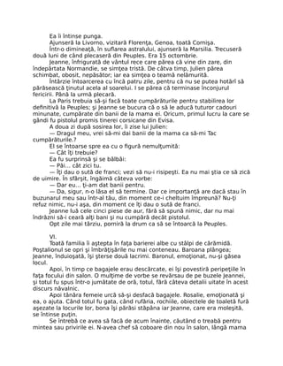 Ea îi întinse punga.
Ajunseră la Livorno, vizitară Florenţa, Genoa, toată Cornişa.
Într-o dimineaţă, în suflarea astralului, ajunseră la Marsilia. Trecuseră
două luni de când plecaseră din Peuples. Era 15 octombrie.
Jeanne, înfrigurată de vântul rece care părea că vine din zare, din
îndepărtata Normandie, se simţea tristă. De câtva timp, Julien părea
schimbat, obosit, nepăsător; iar ea simţea o teamă nelămurită.
Întârzie întoarcerea cu încă patru zile, pentru că nu se putea hotărî să
părăsească ţinutul acela al soarelui. I se părea că terminase înconjurul
fericirii. Până la urmă plecară.
La Paris trebuia să-şi facă toate cumpărăturile pentru stabilirea lor
definitivă la Peuples; şi Jeanne se bucura că o să le aducă tuturor cadouri
minunate, cumpărate din banii de la mama ei. Oricum, primul lucru la care se
gândi fu pistolul promis tinerei corsicane din Evisa.
A doua zi după sosirea lor, îi zise lui Julien:
— Dragul meu, vrei să-mi dai banii de la mama ca să-mi Tac
cumpărăturile.?
El se întoarse spre ea cu o figură nemulţumită:
— Cât îţi trebuie?
Ea fu surprinsă şi se bâlbâi:
— Păi… cât zici tu.
— Îţi dau o sută de franci; vezi să nu-i risipeşti. Ea nu mai ştia ce să zică
de uimire. În sfârşit, îngăimă câteva vorbe:
— Dar eu… ţi-am dat banii pentru.
— Da, sigur, n-o lăsa el să termine. Dar ce importanţă are dacă stau în
buzunarul meu sau într-al tău, din moment ce-i cheltuim împreună? Nu-ţi
refuz nimic, nu-i aşa, din moment ce îţi dau o sută de franci.
Jeanne luă cele cinci piese de aur, fără să spună nimic, dar nu mai
îndrăzni să-i ceară alţi bani şi nu cumpără decât pistolul.
Opt zile mai târziu, porniră la drum ca să se întoarcă la Peuples.
VI.
Toată familia îi aştepta în faţa barierei albe cu stâlpi de cărămidă.
Poştalionul se opri şi îmbrăţişările nu mai conteneau. Baroana plângea;
Jeanne, înduioşată, îşi şterse două lacrimi. Baronul, emoţionat, nu-şi găsea
locul.
Apoi, în timp ce bagajele erau descărcate, ei îşi povestiră peripeţiile în
faţa focului din salon. O mulţime de vorbe se revărsau de pe buzele Jeannei,
şi totul fu spus într-o jumătate de oră, totul, fără câteva detalii uitate în acest
discurs năvalnic.
Apoi tânăra femeie urcă să-şi desfacă bagajele. Rosalie, emoţionată şi
ea, o ajuta. Când totul fu gata, când rufăria, rochiile, obiectele de toaletă fură
aşezate la locurile lor, bona îşi părăsi stăpâna iar Jeanne, care era moleşită,
se întinse puţin.
Se întrebă ce avea să facă de acum înainte, căutând o treabă pentru
mintea sau privirile ei. N-avea chef să coboare din nou în salon, lângă mama
 