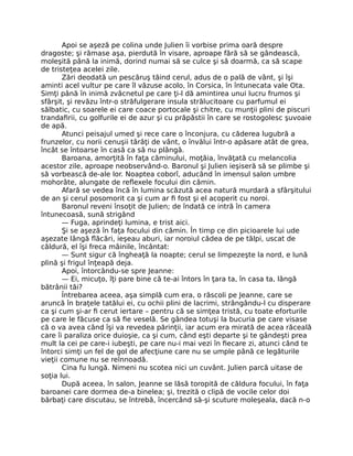 Apoi se aşeză pe colina unde Julien îi vorbise prima oară despre
dragoste; şi rămase aşa, pierdută în visare, aproape fără să se gândească,
moleşită până la inimă, dorind numai să se culce şi să doarmă, ca să scape
de tristeţea acelei zile.
Zări deodată un pescăruş tăind cerul, adus de o pală de vânt, şi îşi
aminti acel vultur pe care îl văzuse acolo, în Corsica, în întunecata vale Ota.
Simţi până în inimă zvâcnetul pe care ţi-l dă amintirea unui lucru frumos şi
sfârşit, şi revăzu într-o străfulgerare insula strălucitoare cu parfumul ei
sălbatic, cu soarele ei care coace portocale şi chitre, cu munţii plini de piscuri
trandafirii, cu golfurile ei de azur şi cu prăpăstii în care se rostogolesc şuvoaie
de apă.
Atunci peisajul umed şi rece care o înconjura, cu căderea lugubră a
frunzelor, cu norii cenuşii târâţi de vânt, o învălui într-o apăsare atât de grea,
încât se întoarse în casă ca să nu plângă.
Baroana, amorţită în faţa căminului, moţăia, învăţată cu melancolia
acestor zile, aproape neobservând-o. Baronul şi Julien ieşiseră să se plimbe şi
să vorbească de-ale lor. Noaptea coborî, aducând în imensul salon umbre
mohorâte, alungate de reflexele focului din cămin.
Afară se vedea încă în lumina scăzută acea natură murdară a sfârşitului
de an şi cerul posomorit ca şi cum ar fi fost şi el acoperit cu noroi.
Baronul reveni însoţit de Julien; de îndată ce intră în camera
întunecoasă, sună strigând
— Fuga, aprindeţi lumina, e trist aici.
Şi se aşeză în faţa focului din cămin. În timp ce din picioarele lui ude
aşezate lângă flăcări, ieşeau aburi, iar noroiul cădea de pe tălpi, uscat de
căldură, el îşi freca mâinile, încântat:
— Sunt sigur că îngheaţă la noapte; cerul se limpezeşte la nord, e lună
plină şi frigul înţeapă deja.
Apoi, întorcându-se spre Jeanne:
— Ei, micuţo, îţi pare bine că te-ai întors în ţara ta, în casa ta, lângă
bătrânii tăi?
Întrebarea aceea, aşa simplă cum era, o răscoli pe Jeanne, care se
aruncă în braţele tatălui ei, cu ochii plini de lacrimi, strângându-l cu disperare
ca şi cum şi-ar fi cerut iertare – pentru că se simţea tristă, cu toate eforturile
pe care le făcuse ca să fie veselă. Se gândea totuşi la bucuria pe care visase
că o va avea când îşi va revedea părinţii, iar acum era mirată de acea răceală
care îi paraliza orice duioşie, ca şi cum, când eşti departe şi te gândeşti prea
mult la cei pe care-i iubeşti, pe care nu-i mai vezi în fiecare zi, atunci când te
întorci simţi un fel de gol de afecţiune care nu se umple până ce legăturile
vieţii comune nu se reînnoadă.
Cina fu lungă. Nimeni nu scotea nici un cuvânt. Julien parcă uitase de
soţia lui.
După aceea, în salon, Jeanne se lăsă toropită de căldura focului, în faţa
baroanei care dormea de-a binelea; şi, trezită o clipă de vocile celor doi
bărbaţi care discutau, se întrebă, încercând să-şi scuture moleşeala, dacă n-o
 