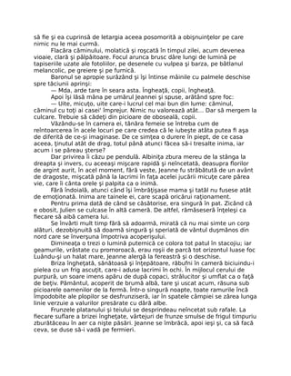 să fie şi ea cuprinsă de letargia aceea posomorită a obişnuinţelor pe care
nimic nu le mai curmă.
Flacăra căminului, molatică şi roşcată în timpul zilei, acum devenea
vioaie, clară şi pâlpâitoare. Focul arunca brusc dâre lungi de lumină pe
tapiseriile uzate ale fotoliilor, pe desenele cu vulpea şi barza, pe bâtlanul
melancolic, pe greiere şi pe furnică.
Baronul se apropie surâzând şi îşi întinse mâinile cu palmele deschise
spre tăciunii aprinşi:
— Mda, arde tare în seara asta. Îngheaţă, copii, îngheaţă.
Apoi îşi lăsă mâna pe umărul Jeannei şi spuse, arătând spre foc:
— Uite, micuţo, uite care-i lucrul cel mai bun din lume: căminul,
căminul cu toţi ai casei' împrejur. Nimic nu valorează atât… Dar să mergem la
culcare. Trebuie să cădeţi din picioare de oboseală, copii.
Văzându-se în camera ei, tânăra femeie se întreba cum de
reîntoarcerea în acele locuri pe care credea că le iubeşte atâta putea fi aşa
de diferită de ce-şi imaginase. De ce simţea o durere în piept, de ce casa
aceea, ţinutul atât de drag, totul până atunci făcea să-i tresalte inima, iar
acum i se păreau şterse?
Dar privirea îi căzu pe pendulă. Albiniţa zbura mereu de la stânga la
dreapta şi invers, cu aceeaşi mişcare rapidă şi neîncetată, deasupra florilor
de argint aurit, în acel moment, fără veste, Jeanne fu străbătută de un avânt
de dragoste, mişcată până la lacrimi în faţa acelei jucării micuţe care părea
vie, care îi cânta orele şi palpita ca o inimă.
Fără îndoială, atunci când îşi îmbrăţişase mama şi tatăl nu fusese atât
de emoţionată. Inima are tainele ei, care scapă oricărui raţionament.
Pentru prima dată de când se căsătorise, era singură în pat. Zicând că
e obosit, Julien se culcase în altă cameră. De altfel, rămăseseră înţeleşi ca
fiecare să aibă camera lui.
Se învârti mult timp fără să adoarmă, mirată că nu mai simte un corp
alături, dezobişnuită să doarmă singură şi speriată de vântul duşmănos din
nord care se înverşuna împotriva acoperişului.
Dimineaţa o trezi o lumină puternică ce colora tot patul în stacojiu; iar
geamurile, vrâstate cu promoroacă, erau roşii de parcă tot orizontul luase foc
Luându-şi un halat mare, Jeanne alergă la fereastră şi o deschise.
Briza îngheţată, sănătoasă şi înţepătoare, răbufni în cameră biciuindu-i
pielea cu un frig ascuţit, care-i aduse lacrimi în ochi. În mijlocul cerului de
purpură, un soare imens apăru de după copaci, strălucitor şi umflat ca o faţă
de beţiv. Pământul, acoperit de brumă albă, tare şi uscat acum, răsuna sub
picioarele oamenilor de la fermă. Într-o singură noapte, toate ramurile încă
împodobite ale plopilor se desfrunziseră, iar în spatele câmpiei se zărea lunga
linie verzuie a valurilor presărate cu dâră albe.
Frunzele platanului şi teiului se desprindeau neîncetat sub rafale. La
fiecare suflare a brizei îngheţate, vârtejuri de frunze smulse de frigul timpuriu
zburătăceau în aer ca nişte păsări. Jeanne se îmbrăcă, apoi ieşi şi, ca să facă
ceva, se duse să-i vadă pe fermieri.
 