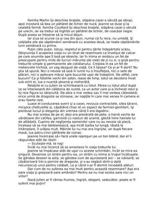 Familia Martin îşi deschise braţele, stăpâna casei o sărută pe obraji;
apoi insistară să bea un păhărel de lichior de nucă. Jeanne se duse şi la
cealaltă fermă. Familia Couillard îşi deschise braţele, stăpâna casei o sărută
pe urechi, iar ea trebui să înghită un păhărel de lichior, de coacăze negre.
După aceea se întoarse să ia micul dejun.
Iar ziua se scurse ca şi cea din ajun, numai că fu rece, nu umedă. Şi
celelalte zile ale săptămânii semănară cu acestea două, iar toate săptămânile
lunii semănară cu prima.
Puţin câte puţin, totuşi, regretul ei pentru ţările îndepărtate scăzu.
Obişnuinţa îi acoperea viaţa cu un strat de resemnare ca învelişul de calcar
pe care anumite ape îl lasă pe obiecte. Iar în inima ei renăscu un fel de
preocupare pentru miile de lucruri mărunte ale vieţii de zi cu zi, o grijă pentru
treburile simple şi permanente ale cotidianului. Creştea în ea un fel de
melancolie închisă, un vag dezgust de viaţă. Ce îi lipsea? Ce şi-ar fi dorit? Nu
ştia să spună. Nici o nevoie să iasă în lume nu o însufleţea, nici o sete de
plăceri, nici o aplecare măcar spre bucuriile uşor de îndeplinit. De altfel, care
bucurii? Ca şi fotoliile vechi din salon, roase de timp, totul se decolora încet
sub ochii ei, lua o nuanţă ştearsă şi mohorâtă.
Relaţiile ei cu Julien se schimbaseră cu totul. Părea cu totul altul după
ce se întorseseră din călătoria de nuntă, ca un actor care şi-a încheiat rolul şi
îşi reia figura lui obişnuită. De-abia o mai vedea sau îi mai vorbea câteodată;
orice urmă de dragoste se stinsese, iar nopţile în care mai venea în camera ei
erau foarte rare.
Luase el conducerea averii şi a casei, revizuia contractele, silea ţăranii,
micşora cheltuielile şi, căpătând chiar el un aspect de fermier-gentilom, îşi
pierduse luciul şi eleganţa din vremea când îi era logodnic.
Nu mai scotea de pe el, deşi era presărată de pete, o haină veche de
vânătoare din catifea, garnisită cu nasturi de aramă, găsită între hainele lui
de altădată. Cuprins de neglijenţa oamenilor care nu au nevoie să placă,
încetase să se mai bărbierească, aşa încât barba lui lungă, tăiată la
întâmplare, îl urâţea mult. Mâinile lui nu mai era îngrijite, iar după fiecare
masă, lua patru-cinci păhărele de coniac.
Jeanne încercase să-i facă unele reproşuri pe un ton blând, dar el îi
răspundea atât de răstit:
— Scuteşte-mă, te rog!
Încât nu mai încercă să se amestece în viaţa treburile lui.
Jeanne se împăcase atât de uşor cu aceste schimbări, încât se mira ea
singură. Devenise un străin pentru ea, un străin cu inima şi trupul încătuşate.
Se gândea deseori la asta, se gândea cum de ajunseseră aici – se iubiseră, se
căsătoriseră într-o pornire de dragoste, şi s-au regăsit dintr-o dată
necunoscuţi unul pentru celălalt, ca şi când n-ar fi dormit niciodată alături.
Dar cum de nu suferea ea mai mult pentru această resemnare? Aşa era
oare viaţa şi greşiseră oare amândoi? Pentru ea nu mai exista oare nici un
viitor?
Dacă Julien ar fi rămas frumos, îngrijit, elegant, seducător, poate ar fi
suferit mai puţin?
 