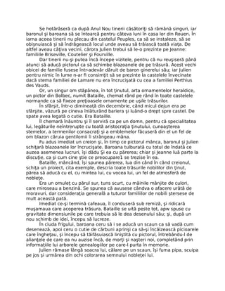 Se hotărâseră ca după Anul Nou tinerii căsătoriţi să rămână singuri, iar
baronul şi baroana să se întoarcă pentru câteva luni în casa lor din Rouen. În
iarna aceea tinerii nu plecau din castelul Peuples, ca să se instaleze, să se
obişnuiască şi să îndrăgească locul unde aveau să trăiască toată viaţa. De
altfel aveau câţiva vecini, cărora Julien trebui să le-o prezinte pe Jeanne:
familiile Briseville, Coutelier şi Fourville.
Dar tinerii nu-şi putea încă începe vizitele, pentru că nu reuşiseră până
atunci să aducă pictorul ca să schimbe blazoanele de pe trăsură. Acest vechi
obicei de familie fusese într-adevăr dăruit de baron ginerelui său; iar Julien
pentru nimic în lume n-ar fi consimţit să se prezinte la castelele învecinate
dacă stema familiei de Lamare nu era încrucişată cu cea a familiei Perthius
des Vauds.
Or, un singur om stăpânea, în tot ţinutul, arta ornamentelor heraldice,
un pictor din Bolbec, numit Bataille, chemat rând pe rând în toate castelele
normande ca să fixeze preţioasele ornamente pe uşile trăsurilor.
În sfârşit, într-o dimineaţă din decembrie, când micul dejun era pe
sfârşite, văzură pe cineva înlăturând bariera şi luând-o drept spre castel. De
spate avea legată o cutie. Era Bataille.
Îl chemară înăuntru şi îl serviră ca pe un domn, pentru că specialitatea
lui, legăturile neîntrerupte cu toată aristocraţia ţinutului, cunoaşterea
stemelor, a termenilor consacraţi şi a emblemelor făcuseră din el un fel de
om blazon căruia gentilomii îi strângeau mâna.
Fu adus imediat un creion şi, în timp ce pictorul mânca, baronul şi Julien
schiţară blazoanele lor încrucişate. Baroana tulburată cu totul de îndată ce
auzea asemenea lucruri, îşi dădu Şi ea cu părerea; chiar şi Jeanne luă parte la
discuţie, ca şi cum cine ştie ce preocupare1 se trezise în ea.
Bataille, mâncând, îşi spunea părerea, lua din când în când creionul,
schiţa un proiect, cita exemple, descria toate trăsurile nobililor din ţinut,
părea să aducă cu el, cu mintea lui, cu vocea lui, un fel de atmosferă de
nobleţe.
Era un omuleţ cu părul sur, tuns scurt, cu mâinile mânjite de culori,
care miroseau a benzină. Se spunea că avusese cândva o afacere urâtă de
moravuri, dar consideraţia generală a tuturor familiilor de nobili ştersese de
mult această pată.
Imediat ce-şi termină cafeaua, îl conduseră sub remiză, şi ridicară
muşamaua care acoperea trăsura. Bataille se uită peste tot, apw spuse cu
gravitate dimensiunile pe care trebuia să le dea desenului său; şi, după un
nou schimb de idei, începu să lucreze.
În ciuda frigului, baroana ceru să i se aducă un scaun ca să vadă cum
desenează, apoi ceru o cutie de cărbuni aprinşi ca să-şi încălzească picioarele
care îngheţau, şi începu să tăifăsuiască liniştită cu pictorul, întrebându-l de
alianţele de care ea nu auzise încă, de morţi şi naşteri noi, completând prin
informaţiile lui arborele genealogiilor pe care-l purta în memorie.
Julien rămase lângă soacra lui, călare pe un scaun, îşi fuma pipa, scuipa
pe jos şi urmărea din ochi colorarea semnului nobleţei lui.
 