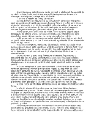 Atunci baroana, aplecându-se peste portieră şi văzându-l, fu apucată de
un râs în hohote, încât toată trăsura se zgâlţiia de parcă ar fi mers prin
hârtoape. Numai Julien, cu faţa albă, îi întrebă:
— Ce vi s-a năzărit de râdeţi ca nebunii?
Jeanne, bolnavă de râsul acela cu convulsii din care nu se mai putea
opri, se aşeză pe o treaptă a peronului, Baronul făcu şi el la fel, iar în trăsură
strănuturi întrerupte şi un fel de cotcodăcit neîncetat arătau că baroana se
sufoca râzând pe înfundate. Şi, deodată, redingota lui Marius începu să
tresalte. Înţelesese desigur, pentru că râdea şi el, în fundul pălăriei.
Atunci Julien, scos din sărite, se repezi. Dintr-o palmă separă capul
băieţaşului de pălăria uriaşă, care căzu în iarbă; apoi, întorcându-se spre
socrul său, spuse câteva cuvinte, cu vocea tremurând de mânie:
— Mi se pare că nu dumneata ar trebui să râzi. N-am fi ajuns aici dacă
nu ţi-ai fi risipit averea şi nu ţi-ai fi mâncat toată agoniseala. Cine-i vinovat de
faptul că eşti ruinat?
Toată veselia îngheţă, frângându-se pe loc; Şi nimeni nu spuse vreun
cuvânt. Jeanne, acum gata să plângă, urcă lângă mama ei fără să facă vreun
zgomot. Baronul, mut de uimire, se aşeză în faţa celor două femei, iar Julien
se urcă pe capră, după ce-l ridicase lingă el pe băieţaşul înlăcrimat, cu
obrazul umflat.
Drumul fu trist şi păru lung. În trăsură era tăcere. Îngânduraţi şi
stingheriţi toţi trei, nu voiau să mărturisească ceea ce le apăsa sufletele.
Simţeau limpede că n-ar fi putut vorbi despre altceva, într-atât îi obseda acel
gând dureros, şi preferau să tacă întristaţi decât să atingă subiectul acela
penibil.
În trapul neregulat al celor două animale, trăsura trecea de-a lungul
fermelor, speriind găini mari şi negre care fugeau cu paşi mari ca să se
ascundă în gardurile de nuiele. Câteodată o urmărea vreun câine-lup urlând,
care se întorcea apoi la casa lui, cu părul zbârlit, întorcându-se din loc în loc
să latre către ea. Vreun flăcău cu saboţii plini de noroi, mergând nepăsător cu
mâinile vârâte până în fundul buzunarelor, cu bluza albastră umflată de
vântul care bătea din spate, se dădea la o parte ca să lase trăsura să treacă
şi-şi scotea stân-gaci şapca, lăsând să i se vadă părul lins, lipit de cap.
Şi între ferme se întindeau câmpiile pe care se vedeau în depărtare alte
ferme.
În sfârşit, ajunseră într-o alee mare de brazi care dădea în drum.
Gropile noroioase şi adânci făceau trăsura să se aplece şi pe baroană să ţipe
încetişor. La capătul aleii, o barieră albă le închidea drumul; Marius dădu fuga
s-o deschidă şi ocoliră o pajişte largă, ca să ajungă, pe un drum cotit, în faţa
unei clădiri înalte, mari şi triste, ale cărei obloane erau lăsate. Poarta din
mijloc se deschise brusc şi un bătrân servitor paralizat, îmbrăcat cu o vestă
cu dungi roşii şi negre, acoperită în mare parte de un şorţ, cobori pe trepte cu
paşi mici şi oblici.
Îi întrebă pe vizitatori cum îi cheamă şi îi introduse într-un salon vast,
deschizând cu greutate obloanele mereu lăsate. Mobilele erau acoperite cu
huse, pendula şi candelabrele învelite în pânză albă. Un aer mucegăit, un aer
 