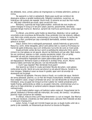 de altădată, rece, umed, părea să impregneze cu tristeţe plămânii, pielea şi
inima.
Se aşezară cu toţii şi aşteptară. Nişte paşi auziţi pe coridorul de
deasupra arătau o grabă neobişnuită. Stăpânii castelului, surprinşi, se
îmbrăcau cât puteau de repede. Dură mult. O sonerie se auzi de mai multe
ori. Alţi paşi coborâră pe scară, apoi urcară din nou.
Baroana, cuprinsă de frigul pătrunzător, strănută de mai multe ori.
Julien mergea în lung şi în lat prin salon; Jeanne, posomorită, rămânea
aşezată lângă mama ei. Baronul, sprijinit de marmura şemineului, ţinea capul
plecat.
În sfârşit, una dintre uşile înalte se deschise, lăsându-i să se vadă pe
vicontele şi pe vicontesa de Briseville. Erau amândoi mici de statură, slăbuţi,
vioi, fără vreo virată anume, ceremonioşi şi încurcaţi. Femeia, în rochie de
mătase cu flori, purtând pe cap o boneţică demodată, vorbea repede cu
glasul ei acrişor.
Soţul, strâns într-o redingotă pompoasă, salută îndoindu-şi genunchii.
Nasul lui, ochii, dinţii dezgoliţi, părul care părea dat cu ceară şi frumoasa lui
haină de gală străluceau aşa cum strălucesc lucrurile de care ai mare grijă.
După primele vorbe de bun venit şi politeţurile obişnuite între vecini
nimeni nu mai găsea ce să spună. Atunci se felicitară unii pe alţii, fără motiv.
Se vor continua, sperau cu toţii, aceste excelente relaţii. Era un prilej
deosebit să vezi pe cineva atunci când stai la ţară tot anul.
Iar atmosfera îngheţată din salon pătrundea până în oase, făcea vocile
să răguşească. Baroana tuşea şi strănuta în acelaşi timp, acum. Atunci
baronul dădu semnalul de plecare. Cei doi Briseville insistară:
— Cum? aşa repede? Mai rămâneţi încă puţin!
Dar Jeanne se ridică în ciuda semnelor făcute de Julien, care găsea
vizita prea scurtă. Voiră să sune servitorul ca să aducă trăsura. Soneria nu
mai mergea. Stăpânul casei se duse în grabă, apoi veni să anunţe că
duseseră caii la grajd.
Trebuiră să aştepte. Fiecare căuta o frază, un cuvânt de spus. Vorbiră
de iarna ploioasă. Jeanne, cu un fior de linişte involuntară, întrebă ce puteau
face stăpânii casei, singuri amândoi tot anul. Cei doi Briseville se mirară de
întrebare: erau ocupaţi tot timpul scriind rudelor lor nobile presărate prin
toată Franţa, petrecându-şi zilele cu ocupaţii mărunte, ceremonioşi unul cu
altul ca în faţa străinilor şi vorbind solemn despre treburile cele mai
neînsemnate.
Şi sub înaltul plafon negru al înaltului salon nelocuit, împachetat tot în
pânză, bărbatul şi femeia atât de mărunţei, de curaţi, de corecţi, i se păreau
Jeannei nişte conserve de nobleţe.
În sfârşit, trăsura trecu prin faţa ferestrelor cu caii ei inegali. Dar Marius
se făcuse nevăzut; crezându-se liber până seara, plecase fără îndoială să dea
o raită prin împrejurimi.
Julien, furios, îi rugă să-l trimită înapoi pe jos; şi după multe urări de o
parte şi de cealaltă, se întoarseră pe drumul ce ducea la Peuples.
 