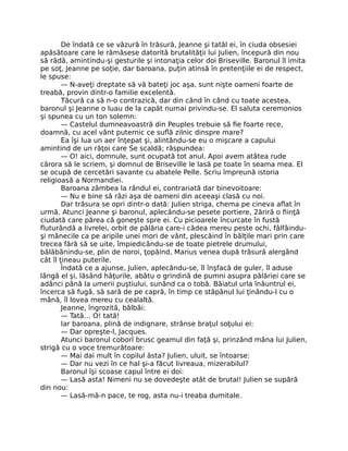 De îndată ce se văzură în trăsură, Jeanne şi tatăl ei, în ciuda obsesiei
apăsătoare care le rămăsese datorită brutalităţii lui Julien, începură din nou
să râdă, amintindu-şi gesturile şi intonaţia celor doi Briseville. Baronul îl imita
pe soţ, Jeanne pe soţie, dar baroana, puţin atinsă în pretenţiile ei de respect,
le spuse:
— N-aveţi dreptate să vă bateţi joc aşa, sunt nişte oameni foarte de
treabă, provin dintr-o familie excelentă.
Tăcură ca să n-o contrazică, dar din când în când cu toate acestea,
baronul şi Jeanne o luau de la capăt numai privindu-se. El saluta ceremonios
şi spunea cu un ton solemn:
— Castelul dumneavoastră din Peuples trebuie să fie foarte rece,
doamnă, cu acel vânt puternic ce suflă zilnic dinspre mare?
Ea îşi lua un aer înţepat şi, alintându-se eu o mişcare a capului
amintind de un răţoi care Se scaldă; răspundea:
— O! aici, domnule, sunt ocupată tot anul. Apoi avem atâtea rude
cărora să le scriem, şi domnul de Briseville le lasă pe toate în seama mea. El
se ocupă de cercetări savante cu abatele Pelle. Scriu împreună istoria
religioasă a Normandiei.
Baroana zâmbea la rândul ei, contrariată dar binevoitoare:
— Nu e bine să râzi aşa de oameni din aceeaşi clasă cu noi.
Dar trăsura se opri dintr-o dată: Julien striga, chema pe cineva aflat în
urmă. Atunci Jeanne şi baronul, aplecându-se pesete portiere, 2ăriră o fiinţă
ciudată care părea că goneşte spre ei. Cu picioarele încurcate în fustă
fluturândă a livrelei, orbit de pălăria care-i cădea mereu peste ochi, fâlfâindu-
şi mânecile ca pe aripile unei mori de vânt, plescăind în bălţile mari prin care
trecea fără să se uite, împiedicându-se de toate pietrele drumului,
bălăbănindu-se, plin de noroi, ţopăind, Marius venea după trăsură alergând
cât îl ţineau puterile.
Îndată ce a ajunse, Julien, aplecându-se, îl înşfacă de guler, îl aduse
lângă el şi, lăsând hăţurile, abătu o grindină de pumni asupra pălăriei care se
adânci până la umerii puştiului, sunând ca o tobă. Băiatul urla înăuntrul ei,
încerca să fugă, să sară de pe capră, în timp ce stăpânul lui ţinându-l cu o
mână, îl lovea mereu cu cealaltă.
Jeanne, îngrozită, bâlbâi:
— Tată… O! tată!
Iar baroana, plină de indignare, strânse braţul soţului ei:
— Dar opreşte-l, Jacques.
Atunci baronul coborî brusc geamul din faţă şi, prinzând mâna lui Julien,
strigă cu o voce tremurătoare:
— Mai dai mult în copilul ăsta? Julien, uluit, se întoarse:
— Dar nu vezi în ce hal şi-a făcut livreaua, mizerabilul?
Baronul îşi scoase capul între ei doi:
— Lasă asta! Nimeni nu se dovedeşte atât de brutal! Julien se supără
din nou:
— Lasă-mă-n pace, te rog, asta nu-i treaba dumitale.
 