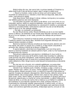 Ridică mâna din nou, dar socrul său i-o prinse repede şi îl împinse cu
atâta forţă încât îl izbi de lemnul caprei, apoi ii strigă cu atâta furie:
— Dacă nu încetezi, cobor şi ştiu eu bine cum să te opresc! încât
vicontele se calmă brusc şi, ridicând u-merii fără să răspundă, dădu bice
cailor, care porniră în galop.
Cele două femei, fără sânge în obraji, stăteau nemişcate şi se auzeau
clar bătăile puternice ale inimii baroanei.
La cină Julien se purtă* mai atent ca de obicei, ca şi cum nimic nu s-a
întâmplat. Jeanne, tatăl ei şi doamna Adelaide, care uitau uşor în senina lor
bunăvoinţă, înduioşaţi de amabilitatea lui, alunecară în veselie cu senzaţia de
refacere a convalescenţilor. Când Jeanne vorbi din nou de cei doi Briseville,
soţul ei glumi şi el, dar adăugă repede:
— De fapt, nu contează, au prestanţă.
Nu mai făcură de loc vizite, fiecare temându-se să nu se mai repete
scena cu Marius. Se hotărâră că vor trimite doar felicitări vecinilor la început
de an şi că vor aştepta, ca să-i vadă, primele zile călduţe ale primăverii
viitoare.
Sosi Crăciunul. Invitară la masă pe preot, pe primar şi pe soţia acestuia.
Îi poftiră şi pentru ziua Anului Nou. Acestea fură singurele distracţii care
rupseră lanţul monoton al zilelor.
Baronul şi baroana trebuiau să plece pe nouă ianuarie. Jeanne voia să-i
mai reţină, dar Julien nu spuse nici o vorbă şi, în faţa răcelii crescânde a
ginerelui său, baronul chemă de la Rouen o diligentă.
În ajunul plecării, când totul era împachetat, cum era timp senin,
Jeanne şi baronul hotărâră să coboare până la Yport, unde nu mai fuseseră de
la întoarcerea din Corsica.
Trecură prin pădurea pe care Jeanne o străbătuse în ziua nunţii ei,
strânsă lângă cel care avea să fie pentru toată viaţa tovarăşul ei, pădurea
unde primise cea dinţii mângâiere, unde tresărise pentru prima dată acea
dragoste senzuală pe care nu avea să o cunoască până la urmă decât în
valea sălbatică a Otei, lângă izvorul unde băuseră amestecându-şi sărutările
cu apa.
Nu mai era nici o frunză, nici o plantă agăţătoare, se auzea doar
zgomotul crengilor şi acel murmur uscat al crângurilor desfrunzite, iarna.
Intrară în sat. Străzile pustii, liniştite, miroseau a alge, a mare şi a
peşte. Plasele mari, cafenii, se uscau, mereu agăţate în faţa uşilor sau întinse
bine pe pietriş. Marea cenuşie şi rece, cu veşnica ei spumă şi neîncetatul ei
zgomot, începea să coboare, descoperind, către Fecamp, stâncile verzui de la
poalele falezei. De-a lungul plajei, bărcile mari, trase la mal, păreau nişte
peşti uriaşi, morţi. Seara cădea, iar pescarii se îndreptau în grupuri spre locul
de pornire, păşind greu cu marile lor cizme marinăreşti, cu gâtul înfăşurat în
fulare de lână, cu un litru de rachiu într-o mână şi cu un felinar în cealaltă. Se
tot învârteau în jurul bărcilor aşezate într-o rână, pufneau înăuntru, cu
încetineala lor normandă, plasele, geamandurile, o pâine mare, un vas cu
unt, un pahar şi sticla de rachiu tare. Apoi împingeau spre apă barca ţinută
drept, care aluneca zgomotos pe pietriş, străpungea spuma, urca pe un val,
 