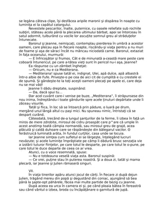 se legăna câteva clipe, îşi desfăcea aripile maronii şi dispărea în noapte cu
luminiţa ei la capătul catargului.
Nevestele pescarilor, înalte, puternice, cu oasele reliefate sub rochiile
subţiri, stăteau acolo până la plecarea ultimului bărbat, apoi se întorceau în
satul adormit, tulburând cu vocile lor ascuţite somnul greu al străduţelor
întunecate.
Baronul şi Jeanne, nemişcaţi, contemplau pierderea în umbră a acestor
oameni, care plecau aşa în fiecare noapte, riscându-şi viaţa pentru a nu muri
de foame şi aşa de săraci încât nu mâncau niciodată carne. Baronul, extaziat
în faţa oceanului, murmură:
— E înfricoşător şi frumos. Cât e de minunată a-ceastă mare peste care
coboară întunericul, pe care a-tâtea vieţi sunt în pericol nu-i aşa, Jeanne?
Ea răspunse cu un zâmbet îngheţat:
— Oricum, nu e ca Mediterana.
— Mediterana! spuse tatăl ei, indignat. Ulei, apă dulce, apă albastră
într-o albie de Fufe. Priveşte-o pe cea de aici cit de cumplită e cu crestele ei
de spumă. Şi gândeşte-te la toţi aceşti oameni plecaţi pe apele ei, care deja
nu se mai văd!
Jeanne îi dădu dreptate, suspinând:
— Da, dacă spui tu…
Dar acel cuvânt care-i venise pe buze, „Mediterana”, îi străpunsese din
nou inima, îndreptându-i toate gândurile spre acele ţinuturi depărtate unde îi
zăceau visurile.
Tatăl şi fiica, în loc să se întoarcă prin pădure, o luară pe drum,
mergând unul lângă altul cu paşi mici. Nu spuneau nimic, întristaţi că se
despart curând.
Câteodată, trecând de-a lungul şanţurilor de la ferme, îi izbea în faţă un
miros de mere zdrobite, mirosul de cidru proaspăt care p^are că umple în
acest anotimp toată câmpia normandă, sau mirosul greu de grajd, acea
plăcută şi caldă duhoare care se răspândeşte din bălegarul vacilor. O
ferăstruică luminată arăta, în fundul curţilor, casa unde se locuia.
Iar Jeanne simţea cum sufletul ei se lărgeşte, înţelegând lucruri
nevăzute; şi acele luminiţe împrăştiate pe câmp îi dădură brusc senzaţia vie
a izolării tuturor fiinţelor, pe care totul le desparte, pe care totul le o-pune, pe
care totul le duce departe de ceea ce ar vrea.
Atunci, cu o voce resemnată, spuse:
— Nu e totdeauna veselă viaţa asta. Baronul suspină:
— Ce vrei, puţine stau în puterea noastră. Şi a doua zi, tatăl şi mama
plecară, iar Jeanne şi Julien rămaseră singuri.
VII.
În viaţa tinerilor apăru atunci jocul de cărţi. În fiecare zi după dejun
Julien, trăgând mereu din popă şi degustând din coniac, ajungând să bea
până la şapte-opt păhărele, făcea mai multe partide de bezig cu Jeanne.
După aceea ea urca în camera ei şi, pe când ploaia bătea în fereastră
sau când vântul o izbea, broda cu încăpăţânare o garnitură de jupă.
 
