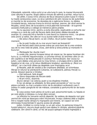 Câteodată, ostenită, ridica ochii şi se uita lung în zare, la marea întunecată
care vălurea în spume. După câteva minute de odihnă a ochilor, relua lucrul.
De altfel, n-avea nimic altceva de făcut deoarece Julien luase în mâna
lui toată conducerea casei, ca să-şi satisfacă din plin nevoia lui de autoritate
şi maniile lui de economie. Se dovedea de o zgârcenie feroce, nu dădea
niciodată bacşiş, reducea hrana la strictul necesar. Jeanne, de când venise la
Peuples, cerea zilnic de la brutărie o mică plăcintă normandă – el suprimă
această cheltuială şi o obligă să mănânce pâine prăjită.
Ea nu spunea nimic, pentru a evita discuţiile, explicaţiile şi certurile dar
simţea ca o rană de cuţit de fiecare dată când Julien dădea dovadă de
avariţie. Ei, crescută într-o familie în care banul nu însemna nimic, i se părea
asta josnic şi odios. De câte ori nu-şi auzise tatăl zicând mamei:
— De asta-s făcuţi banii, ca să-i cheltui. Acum Julien repeta în fiecare
moment:
— Nu te poţi învăţa să nu mai arunci banii pe fereastră?
Şi de fiecare dată când punea mâna pe ceva bani de Ia vreo simbrie
sau de la vreo notă de plată, zicea, zâm-bind şi strecurându-şi monezile în
buzunar:
— Pârâiaşele fac râurile mari!
În unele zile, Jeanne începea totuşi să viseze iar. Se oprea încetişor din
lucru şi, cu mâinile neputincioase, cu privirea stinsă, îşi amintea câte un vis
din copilăria ei de fetiţă plecată în aventuri fermecătoare. Dar vocea lui
Julien, care dădea vreo poruncă lui moş Simon, o smulgea dintr-o dată din
leagănul ei de vise, şi îşi relua răbdătoare brodatul, spunându-şi „Totul s-a
sfârşit”, iar o lacrimă cădea pe degetele care împingeau acul.
Şi Rosalie, atât de veselă şi de ciripitoare altădată, se schimbase.
Obrajii ei rotunzi îşi pierduseră culoarea, se subţiaseră, păreau frecaţi cu
ţarină. Deseori Jeanne o întreba:
— Eşti bolnavă, fată dragă?
Iar bona răspundea de fiecare dată:
— N-am nimic, doamnă.
Atunci obrajii i se colorau puţin şi ea dispărea imediat.
În loc să alerge ca altădată, îşi târa greoi picioarele şi” nici nu mai
părea cochetă, nu mai cumpăra nimic de la vânzătorii ambulanţi care îi
arătau în zadar panglicile lor de mătase, corsetele şi parfumurile lor de toate
felurile.
Şi casa aceea mare părea că sună a gol, posomorită toată, cu faţada ei
pe care ploile o mânjeau cu lungi dâre cenuşii.
La sfârşitul lui ianuarie veniră zăpezile. Se vedeau de departe nori grei
venind din nord pe deasupra mării întunecate, începu căderea albă a fulgilor.
Într-o noapte toată câmpia fu îngropată sub troiene, iar copacii se iviră
dimineaţa înveşmântaţi în spuma aceea de gheaţă.
Julien, încălţat cu cizme lungi, cu un aer ursuz, îşi petrecea timpul în
fundul păduricii, ascuns după şanţul care dădea în câmpie, pândind păsările
călătoare. Din când în când, un foc de puşcă spărgea liniştea îngheţată a
 