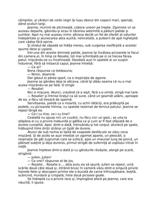 câmpiilor, şi cârduri de corbi negri îşi luau zborul din copacii mari, speriaţi,
dând ocoluri largi.
Jeanne, murind de plictiseală, cobora uneori pe trepte. Zgomote vii se
auzeau departe, găsindu-şi ecou în tăcerea adormită a pădurii palide şi
sumbre. Apoi nu mai auzeau nimic altceva decât un fel de sforăit al valurilor
îndepărtate şi alunecarea abia auzită, neîncetată, a pulberii de apă îngheţată
care cădea fără oprire.
Şi stratul de zăpadă se înălţa mereu, sub curgerea nesfârşită a acestei
spume dese şi uşoare.
Într-una din aceste dimineţi palide, Jeanne îşi încălzea picioarele la focul
din camera ei, în timp ce Rosalie, tot mai schimbată pe zi ce trecea făcea
patul, mişcându-se cu încetineală. Deodată auzi în spatele ei un suspin
îndurerat. Fără să întoarcă capul, Jeanne întrebă:
— Ce ai?
Bona răspunse ca totdeauna:
— Nimic, doamnă.
Dar glasul ei părea spart, ca o respiraţie de agonie.
Jeanne se gândea deja la altceva, când îşi dădu seama că nu o mai
auzea mişcându-se pe fată. O strigă:
— Rosalie!
Nici o mişcare. Atunci, crezând că a ieşit, fără s-o simtă, strigă mai tare:
— Rosalie! şi întinse braţul ca să sune, când un geamăt adânc, aproape
de ea, o făcu să tresară de spaimă.
Servitoarea, palidă ca o moartă, cu ochii rătăciţi, era prăbuşită pe
podele, cu picioarele întinse, cu spatele rezemat de lemnul patului. Jeanne se
repezi lângă ea.
— Ce-i cu tine, ce-i cu tine?
Cealaltă nu spuse nici un cuvânt, nu făcu nici un gest.; se uita la
stăpâna ei cu o privire înebunită şi gâfâia ca şi cum ar fi fost sfâşiată de o
durere cumplită. Apoi, dintr-o dată, întinzându-şi tot corpul, alunecă pe spate,
înăbuşind între dinţii strânşi un ţipăt de durere.
Atunci de sub rochia ei lipită de coapsele desfăcute se văzu ceva
mişcând. Şi de acolo se auzi imediat un zgomot aparte, un plescăit, o
respiraţie de gât sugrumat care se sufocă, apoi un mieunat lung de pisică, un
plânset subţire şi deja dureros, primul strigăt de suferinţă al copilului intrat în
viaţă.
Jeanne înţelese dintr-o dată şi cu gândurile răvăşite, alergă pe scară,
strigând:
— Julien, Julien!
— Ce vrei? răspunse el de jos.
— Rosalie… Rosalie a…, abia putu ea să spună. Julien se repezi, urcă
scările două câte două şi, intrând brusc în cameră văzu dintr-o singură privire
hainele fetei şi descoperi printre ele o bucată de carne înfricoşătoare, boţită,
scâncind, murdară şi crispată, între două picioare goale.
Se îndreptă cu o privire rece şi, împingând afară pe Jeanne, care era
năucită, îi spuse:
 