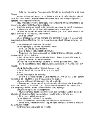 — Asta nu-i treaba ta. Pleacă de-aici. Trimite-mi-o pe Ludivine şi pe moş
Simon.
Jeanne, tremurând toată, coborî în bucătărie apoi, neîndrăznind să mai
urce, intră în salonul care rămăsese neîncălzit de la plecarea părinţilor ei şi
aşteptă să i se spună ceva nou.
Văzu imediat servitorul care ieşea în goană; cinci minute mai târziu, se
întoarse cu văduva Dentu, moaşa satului.
Atunci se auziră pe scară nişte zgomote puternice de parcă era dus un
rănit; şi Julien veni să-i spună Jeannei că poate urca în camera ei.
Ea tremura de parcă fusese martoră la cine ştie ce accident sinistru. Se
aşeză din nou în faţa focului, apoi întrebă:
— Cum se simte?
Julien, preocupat, nervos, mergea prin cameră în lung şi în lat, părând
cuprins de mânie. Mai întâi nici nu răspunse; apoi, după câteva secunde, se
opri.
— Ce ai de gând să faci cu fata asta?
Ea nu înţelegea şi se uita nedumerită la el:
— Cum? Ce vrei să spui? Nu ştiu!
Şi dintr-o dată el ţipă, clocotind de furie:
— Nu putem ţine în casa noastră un bastard! Jeanne rămase uluită şi,
după o lungă tăcere, îndrăzni:
— Dar, dragul meu, poate-l dăm la doică… El n-o lăsă să sfârşească:
— Şi cine plăteşte? Tu, fără îndoială?
Ea se gândi încă mult timp, căutând o soluţie; până la urmă, zise:
— Dar o să plătească tatăl copilului şi dacă Rosalie s^ mărită, lotul e în
regulă.
JulieN. Părând la capătul răbdării, furios, reluă:
— Tatăl! Tatăl! Ştii tu cine e? Nu ştii, nu-i aşa?
Atunci?
Jeanne, înduioşată, se însufleţi:
— Doar n-o s-o lase pe fată la voia întâmplării. Ar fi un laş! O să-i cerem
numele, o să-l căutăm şi-o să trebuiască să ne explice.
Julien se calmase şi începu din nou să se plimbe:
— Draga mea, ea nu vrea să spună numele bărbatului; dacă nu mi l-a
spus mie, n-o să ţi-l spună nici ţie… Şi dacă omul n-o vrea? Nu putem ţine
sub acoperişul nostru o fată cu un copil din flori, înţelegi?
Dar Jeanne repeta cu încăpăţânare:
— Atunci bărbatul acela e un mizerabil, dar va trebui să ştim cine e şi
atunci o să aibă de-a face cu noi, Julien, roşu la faţă, se înfurie iar:
— Bine clar… să tot aşteptăm?
Ea nu ştia ce să hotărască şi-l întrebă:
— Dar tu ce crezi că trebuie făcut? Răspunsul veni imediat:
— După mine, e foarte simplu. I-aş da nişte bani şi as trimite-o dracului
cu ţâncul ei cu tot!
Tânăra femeie, indignată, se revoltă:
 