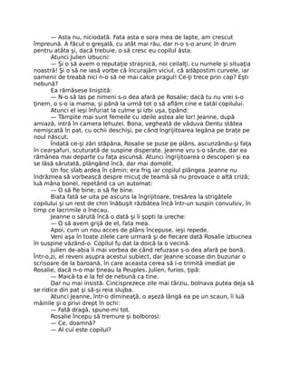 — Asta nu, niciodată. Fata asta e sora mea de lapte, am crescut
împreună. A făcut o greşală, cu atât mai rău, dar n-o s-o arunc în drum
pentru atâta şi, dacă trebuie, o să cresc eu copilul ăsta.
Atunci Julien izbucni:
— Şi o să avem o reputaţie straşnică, noi ceilalţi, cu numele şi situaţia
noastră! Şi o să ne iasă vorbe că încurajăm viciul, că adăpostim curvele, iar
oamenii de treabă nici n-o să ne mai calce pragul! Ce-ţi trece prin cap? Eşti
nebună?
Ea rămăsese liniştită:
— N-o să las pe nimeni s-o dea afară pe Rosalie; dacă tu nu vrei s-o
ţinem, o s-o ia mama, şi până la urmă tot o să aflăm cine e tatăl copilului.
Atunci el ieşi înfuriat la culme şi izbi uşa, ţipând:
— Tâmpite mai sunt femeile cu ideile astea ale lor! Jeanne, după
amiază, intră în camera lehuzei. Bona, vegheată de văduva Dentu stătea
nemişcată în pat, cu ochii deschişi, pe când îngrijitoarea legăna pe braţe pe
noul născut.
Îndată ce-şi zări stăpâna, Rosalie se puse pe plâns, ascunzându-şi faţa
în cearşafuri, scuturată de suspine disperate. Jeanne vru s-o sărute, dar ea
rămânea mai departe cu faţa ascunsă. Atunci îngrijitoarea o descoperi şi ea
se lăsă sărutată, plângând încă, dar mai domolit.
Un foc slab ardea în cămin; era frig iar copilul plângea. Jeanne nu
îndrăznea să vorbească despre micuţ de teamă să nu provoace o altă criză;
luă mâna bonei, repetând ca un automat:
— O să fie bine, o să fie bine.
Biata fată se uita pe ascuns la îngrijitoare, tresărea la strigătele
copilului şi un rest de chin înăbuşit răzbătea încă într-un suspin convulsiv, în
timp ce lacrimile o înecau.
Jeanne o sărută încă o dată şi îi şopti la ureche:
— O să avem grijă de el, fata mea.
Apoi, cum un nou acces de plâns începuse, ieşi repede.
Veni aşa în toate zilele care urmară şi de fiecare dată Rosalie izbucnea
în suspine văzând-o. Copilul fu dat la doică la o vecină.
Julien de-abia îi mai vorbea de când refuzase s-o dea afară pe bonă.
Într-o,zi, el reveni asupra acestui subiect, dar Jeanne scoase din buzunar o
scrisoare de la baroană, în care aceasta cerea să i-o trimită imediat pe
Rosalie, dacă n-o mai ţineau la Peuples. Julien, furios, ţipă:
— Maică-ta e la fel de nebună ca tine.
Dar nu mai insistă. Cincisprezece zile mai târziu, bolnava putea deja să
se ridice din pat şi să-şi reia slujba.
Atunci Jeanne, într-o dimineaţă, o aşeză lângă ea pe un scaun, îi luă
mâinile şi o privi drept în ochi:
— Fată dragă, spune-mi tot.
Rosalie începu să tremure şi bolborosi:
— Ce, doamnă?
— Al cui este copilul?
 