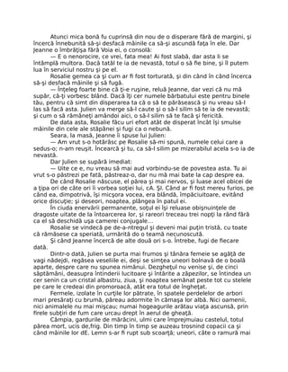 Atunci mica bonă fu cuprinsă din nou de o disperare fără de margini, şi
încercă înnebunită să-şi desfacă mâinile ca să-şi ascundă faţa în ele. Dar
Jeanne o îmbrăţişa fără Voia ei, o consolă:
— E o nenorocire, ce vrei, fata mea! Ai fost slabă, dar asta li se
întâmplă multora. Dacă tatăl te ia de nevastă, totul o să fie bine, şi îl putem
lua în serviciul nostru şi pe el.
Rosalie gemea ca şi cum ar fi fost torturată, şi din când în când încerca
să-şi desfacă mâinile şi să fugă.
— Înţeleg foarte bine că ţi-e ruşine, reluă Jeanne, dar vezi că nu mă
supăr, că-ţi vorbesc blând. Dacă îţi cer numele bărbatului este pentru binele
tău, pentru că simt din disperarea ta că o să te părăsească şi nu vreau să-l
las să facă asta. Julien va merge să-l caute şi o să-l silim să te ia de nevastă;
şi cum o să rămâneţi amândoi aici, o să-l silim să te facă şi fericită.
De data asta, Rosalie făcu uri efort atât de disperat încât îşi smulse
mâinile din cele ale stăpânei şi fugi ca o nebună.
Seara, la masă, Jeanne îi spuse lui Julien:
— Am vrut s-o hotărăsc pe Rosalie să-mi spună, numele celui care a
sedus-o; n-am reuşit. Încearcă şi tu, ca să-l silim pe mizerabilul acela s-o ia de
nevastă.
Dar Julien se supără imediat:
— Uite ce e, nu vreau să mai aud vorbindu-se de povestea asta. Tu ai
vrut s-o păstrezi pe fată, păstreaz-o, dar nu mă mai bate la cap despre ea.
De când Rosalie născuse, el părea şi mai nervos, şi luase acel obicei de
a ţipa ori de câte ori îi vorbea soţiei lui, cA. ŞI. Când ar fi fost mereu furios, pe
când ea, dimpotrivă, îşi micşora vocea, era blândă, împăciuitoare, evitând
orice discuţie; şi deseori, noaptea, plângea în patul ei.
În ciuda enervării permanente, soţul ei îşi reluase obişnuinţele de
dragoste uitate de la întoarcerea lor, şi rareori treceau trei nopţi la rând fără
ca el să deschidă uşa camerei conjugale…
Rosalie se vindecă pe de-a-ntregul şi deveni mai puţin tristă, cu toate
că rămăsese ca speriată, urmărită do o teamă necunoscută.
Şi când Jeanne încercă de alte două ori s-o. Întrebe, fugi de fiecare
dată.
Dintr-o dată, Julien se purta mai frumos şi tânăra femeie se agăţă de
vagi nădejdi, regăsea veseliile ei, deşi se simţea uneori bolnavă de o boală
aparte, despre care nu spunea nimănui. Dezgheţul nu venise şi, de cinci
săptămâni, deasupra întinderii lucitoare şi întărite a zăpezilor, se întindea un
cer senin ca un cristal albastru, ziua, şi noaptea semănat peste tot cu stelele
pe care le credeai din promoroacă, atât era totul de îngheţat.
Fermele, izolate în curţile lor pătrate, în spatele perdelelor de arbori
mari presăraţi cu brumă, păreau adormite în cămaşa lor albă. Nici oamenii,
nici animalele nu mai mişcau; numai hogeagurile arătau viaţa ascunsă, prin
firele subţiri de fum care urcau drept în aerul de gheaţă.
Câmpia, gardurile de mărăcini, ulmi care împrejmuiau castelul, totul
părea mort, ucis de,frig. Din timp în timp se auzeau trosnind copacii ca şi
când mâinile lor dE. Lemn s-ar fi rupt sub scoarţă; uneori, câte o ramură mai
 