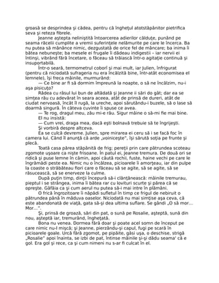 groasă se desprindea şi cădea, pentru că îngheţul atotstăpânitor pietrifica
seva şi reteza fibrele.
Jeanne aştepta neliniştită întoarcerea adierilor călduţe, punând pe
seama răcelii cumplite a vremii suferinţele nelămurite pe care le încerca. Ba
nu putea să mănânce nimic, dezgustată de orice fel de mâncare; ba inima îi
bătea nebuneşte; ba mesele ei frugale îi dădeau indigestii – iar nervii ei
întinşi, vibrând fără încetare, o făceau să trăiască într-o agitaţie continuă şi
insuportabilă.
Într-o seară, termometrul coborî şi mai mult, iar Julien, înfrigurat
(pentru că niciodată sufrageria nu era încălzită bine, într-atât economisea el
lemnele), îşi freca mâinile, murmurând:
— Ce bine ar fi să dormim împreună la noapte, o să ne încălzim, nu-i
aşa pisicuţo?
Râdea cu râsul lui bun de altădată şi Jeanne ii sări do gât; dar ea se
simţea rău cu adevărat în seara aceea, atât de prinsă de dureri, atât de
ciudat nervoasă, încât îl rugă, la ureche, apoi sărutându-i buzele, să o lase să
doarmă singură. În câteva cuvinte îi spuse ce avea.
— Te rog, dragul meu, zău mi-e rău. Sigur mâine o să-mi fie mai bine.
El nu insistă:
— Cum vrei, draga mea, dacă eşti bolnavă trebuie să te îngrijeşti.
Şi vorbiră despre altceva.
Ea se culcă devreme. Julien, spre mirarea ei ceru să i se facă foc în
camera lui. Când îl anunţă că arde „voiniceşte”, îşi sărută soţia pe frunte şi
plecă.
Toată casa părea stăpânită de frig; pereţii prin care pătrundea scoteau
zgomote uşoare ca nişte frisoane. În patul ei, Jeanne tremura. De două ori se
ridică şi puse lemne în cămin, apoi căută rochii, fuste, haine vechi pe care le
îngrămădi peste ea. Nimic nu o încălzea, picioarele îi amorţeau, iar din pulpe
la coaste o străbăteau fiori care o făceau să se agite, să se agite, să se
răsucească, să se enerveze la culme.
După puţin timp, dinţii începură să-i clănţănească: mâinile tremurau,
pieptul i se strângea, inima îi bătea rar cu lovituri scurte şi părea că se
opreşte. Gâfâia ca şi cum aerul nu putea să-i mai intre în plămâni.
O frică îngrozitoare îi năpădi sufletul în timp ce frigul de nebiruit o
pătrundea până în măduva oaselor. Niciodată nu mai simţise aşa ceva, că
este abandonată de viaţă, gata să-şi dea ultima suflare. Se gândi „O să mor…
Mor…”.
Şi, prinsă de groază, sări din pat, o sună pe Rosalie, aşteptă, sună din
nou, aşteptă iar, tremurând, îngheţată.
Bona nu venea. Dormea fără doar şi poate acel somn de început pe
care nimic nu-l mişcă; şi Jeanne, pierzându-şi capul, fugi pe scară în
picioarele goale. Urcă fără zgomot, pe pipăite, găsi uşa, o deschise, strigă
„Rosalie” apoi înainta, se izbi de pat, întinse mâinile şi-şi dădu seama' că e
gol. Era gol şi rece, ca şi cum nimeni nu s-ar fi culcat în el.
 