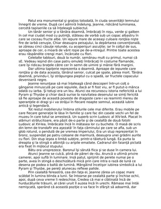 Patul era monumental şi graţios totodată, în ciuda severităţii lemnului
înnegrit de vreme. După ce-l admiră îndelung, Jeanne, ridicând luminarea,
cercetă tapiseriile ca să înţeleagă subiectul.
Un tânăr senior şi o tânăra doamnă, îmbrăcaţi în roşu, verde şi galben
în cel mai ciudat mod cu putinţă, stăteau de vorbă sub un copac albastru în
care se coceau fructe albe. Un iepure mare de aceeaşi culoare ronţăia nişte
fire de iarbă cenuşie, Chiar deasupra peisajului, la depărtarea convenţională,
se zăreau cinci căsuţe rotunde, cu acoperişuri ascuţite; iar în colţul de sus,
aproape de cer, o moară de vânt roşie pe de-a-ntregul. Printre toate acestea
erau răspândite crengi mari, încărcate cu flori.
Celelalte tablouri, două la număr, semănau mult cu primul, numai că
sE. Vedeau ieşind din case patru omuleţi îmbrăcaţi în costume flamande,
care îşi ridicau braţele către cer în semn de uimire şi mânie fără margini.
Dar ultima tapiţerie reprezenta o doamnă. Aproape de iepurele care
ronţăia şi de data aceasta, tânărul senior, culcat pe spate, părea mort. Tânăra
doamnă, privindu-l, îşi străpungea pieptul cu o spadă, iar fructele copacului
deveniseră negre.
Jeanne renunţase să mai înţeleagă când descoperi într-un colţ o
gânganie minusculă pe care iepurele, dacă ar fi fost viu, ar fi putut-o mânca
odată cu iarba. Şi totuşi era un leu. Atunci ea recunoscu istoria nefericită a lui
Pyram şi Thysbe şi chiar dacă surise la naivitatea desenului se simţi fericită
să fie aproape de această poveste de dragoste care-i va reaminti mereu de
speranţele ei dragi şi-i va străjui în fiecare noapte somnul, această iubire
antică şi legendară.
Tot restul mobilierului îmbina stilurile cele mai diferite. Erau mobile pe
care fiecare generaţie le lăsa în familie şi care fac din casele vechi un fel de
muzeu în care totul se amestecă. Un superb scrin Ludovic al XIV-leA. Placat în
alămuri strălucitoare, era păzit de-o parte şi de cealaltă de două fotolii
Ludovic al XV-lea, îmbrăcate încă în mătasea lor cu buchete. O masă de scris
din lemn de trandafir era aşezată' în faţa căminului pe care se afla, sub un
glob rotund, o pendulă de pe vremea Imperiului, Era un stup reprezentat în
bronz, suspendat pe patru coloane de marmură, deasupra unei grădini aurite
cu flori. Din stup ieşea o limbă subţire, printr-o tăietură lungă. Ea purta la
dreapta şi la stingă o albiniţă cu aripile emailate. Cadranul din faianţă pictată
era fixat în mijlocul stupului.
Bătu ora unsprezece. Baronul îşi sărută fiica şi se duse în camera lui.
Atunci Jeanne se culcă, plină de păreri de rău. Aruncă o ultimă privire
camerei, apoi suflă în luminare. Insă patul, sprijinit de perete numai pe o
parte, avea în stingă o deschizătură mică prin care intra o rază de lună ce
desena pe podea o baltă de lumină. Mângâind încetişor iubirea simbolică a lui
Pyram şi Thysbe, pe pereţi alunecau reflexe palide.
Prin cealaltă fereastră, cea din faţa ei, Jeanne zărea un copac mare
scăldat în lumina blinda a lunii. Se întoarse pe cealaltă parte şi închise ochii,
apoi, după ceva vreme îi redeschise, Credea că mai e clătinată încă de
hurducăturile trăsurii, al cărei uruit îl auzea încă în urechi. Rămase mai întâi
nemişcată, sperând că această poziţie o va face în sfârşit să adoarmă, dar
 
