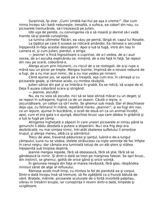 Surprinsă, îşi zise: „Cum! Umblă hai-hui pe aşa o vreme!”. Dar cum
inima începu să-i bată nebuneşte, tresaltă, o sufoca, ea coborî din nou, cu
picioarele tremurânde, să-l trezească pe Julien.
Izbi uşa de perete, cu convingerea că o să moară şi dorind să-l vadă
înainte să-şi piardă cunoştinţa.
La lumina ultimelor flăcări, ea văzu pe pernă, lângă el, capul lui Rosalie.
La ţipătul pe care îl scoase se ridicară amândoi. Ea rămase o secundă
înţepenită în-faţa acestei descoperiri. Apoi o luă la fugă, intră din nou în
camera ei, şi cum Julien, pierdut, o striga:
— Jeanne! o frică îngrozitoare o cuprinse, de a-l vedea, de a-i auzi
vocea, de a-l asculta explicându-se, minţind, de a sta faţă în faţă. Se repezi
din nou pe scară, coborând-o.
Alerga acum prin întuneric, cu riscul de a se rostogoli, de a-şi rupe o
mână sau un picior pe trepte. Mergea înainte, împinsă de o nevoie nebună de
a fugi, de a nu mai auzi nimic, de a nu mai vedea pe nimeni.
Când ajunse jos, se aşeză pe o treaptă, aşa cum era, în cămaşă şi cu
picioarele goale, şi rămase acolo, cu mintea răvăşită.
Julien sărise din pat şi se îmbrăca în grabă. Ea se ridică, să scape de el.
Deja îl auzea coborând scara şi strigând:
— Jeanne, ascultă!
Nu, ea nu voia să asculte, nici să se lase atinsă măcar cu un deget; şi
se repezi în sufragerie, fugind ca de un asasin. Căută o ieşire, o
ascunzătoare, un cotlon ca să-l evite. Se ghemui sub masă. Dar el deschisese
deja uşa, cu felinarul în mână, repetând mereu „Jeanne!”, şi ea fugi din nou,
ca un iepure, ajunse în bucătărie, o ocoli de două ori ca un animal încolţit,
apoi, cum el era gata s-o ajungă, deschise brusc uşa care dădea în grădină şi
o luă la fugă pe câmp.
Atingerea îngheţată a zăpezii în care uneori picioarele ei intrau până la
genunchi îi dădu deodată o putere a disperării. Nu-i era frig deşi era
dezbrăcată; nu mai simţea nimic, într-atât zbaterea sufletului îi amorţise
trupul, şi alerga mereu, albă.ca şi pământul.
Trecu de alee, traversă păduricea şi şanţul, luând-o de-a lungul
câmpului. Luna nu se vedea; stelele străluceau ca nişte seminţe de foc înfipte
în cerul negru; dar câmpia era luminată totuşi de un alb şters şi stătea
înţepenită sub liniştea deplină.
Jeanne mergea repede, fără să obosească, fără să ştie, fără să se
gândească la nimic. Şi dintr-o dată se trezi pe marginea falezei. Se opri brusc,
din instinct, se ghemui, golită de orice gând şi orice voinţă.
În genunea neagra din faţa ei marea nevăzută, fără glas, răspândea
mirosul sărat de alge al refluxului.
Rămase acolo mult timp, cu mintea la fel de pierdută ea şi corpul.
Dintr-o dată începu însă să tremure, să fie zgâlţâită ca o frunză bătută de
vânt. Braţele, mâinile, picioarele scuturate de o forţă invizibilă palpitau,
vibrau în tresăriri bruşte, iar cunoştinţa îi reveni dintr-o dată, limpede şi
ucigătoare.
 