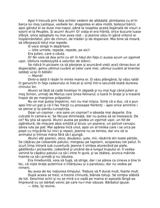 Apoi îi trecură prin faţa ochilor vedenii de altădată: plimbarea cu el în
barca lui moş Lastique, vorbele lor, dragostea ei abia mijită, botezul bărcii;
apoi gândul ei se duse mai-napoi, până la noaptea aceea legănată de visuri a
sosirii ei la Peuples. Şi acum! Acum! O! viaţa ei era frântă, orice bucurie luase
sfârşit, orice aşteptare nu mai avea rost – şi Jeanne văzu în gând viitorul ei
înspăimântător, plin de chinuri, de trădări şi de disperare. Mai bine să moară,
să sfârşească totul mai repede.
O voce strigă în depărtare:
— Uite urmele, repede, repede, pe aici!
Era Julien, care o căuta.
O! Nn voia să dea ochii cu el! în hăul din faţa ci auzea acum un zgomot
uşor, izbitura nedesluşită a valurilor de stânci.
Se ridică în picioare ca să plonjeze şi aruncând vieţii ace] rămas-bun al
disperaţilor, gemu ultimul cuvânt al celor care mor, ultimul cuvânt al tinerilor
soldaţi ucişi în bătălii:
— Mamă!
Dintr-o dată îi răsări în minte mama ei. O văzu plângând, îşi văzu tatăl
în genunchi în faţa cadavrului ei înecat şi simţi într-o secundă toată durerea
chinului lor.
Atunci se lăsă să cadă încetişor în zăpadă şi nu mai fugi când Julien şi
moş Simon, urmaţi de Marius care ţinea felinarul; o luară în braţe şi o traseră
înapoi de pe marginea prăpastiei.
Nu se mai putea împotrivi, nici nu mai mişca. Simţi că o duc, că o pun
apoi într-un pat şi că îi fac frecţii cu prosoape fierbinţi – apoi orice amintire i
se şterse şi îşi pierdu-cunoştinţa.
Doar un coşmar – era oare un coşmar? o obseda mai departe. Era
culcată în camera ei. Se făcuse dimineaţă, dar nu putea să se trezească. De
ce? Nu ştia să spună. Atunci auzea pe podea un zgomot uşor, un fel de
zgârietură, de mişcare abia simţită şi brusc un şoarece, un şoricel cenuşiu
sărea iute pe pat: Mai apărea încă unul, apoi un al treilea care i se urca pe
piept cu mişcările lui mici şi repezi, Jeanne nu se temea, dar vru să ia
animalul şi întinse mâna fără să-l ajungă.
Atunci alţi şoareci, zece, douăzeci, şute, mii, răsăriră din toate părţile.
Se căţărau pe coloanele patului, mergeau pe tapiserii, acopereau tot patul. În
scurt timp intrară sub cuvertură; Jeanne îi simţea alunecând pe piele,
gâdilându-i picioarele, coborând şi urcând de-a lungul trupului ei. Îi vedea
venind la căpătui patului ca să-i intre în gură, şi se zbătea, arunca mâinile
înainte ca să-i prindă şi nu izbutea.
Era înnebunită, voia să fugă, să strige, dar i se părea ca cineva o ţine în
loc, că nişte braţe puternice o înlănţuiau şi o paralizau; dar nu vedea pe
nimeni.
Nu avea de loc noţiunea timpului. Trebuie să fi durat mult, foarte mult.
După aceea se trezi, o trezire chinuită, blânda totuşi. Se simţea slăbită
de tot. Deschise ochii şi nu se miră s-o vadă pe mama ei aşezată lângă ea
împreună cu un bărbat voinic pe care nu-l mai văzuse. Bărbatul spuse:
— Uite, îşi revine.
 