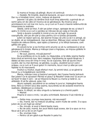 Şi mama ei începu să plângă. Atunci el continuă:
— Haideţi, fiţi liniştită, doamnă baroană, vă spun că totul e în regulă,
Dar nu o întrebaţi nimic, nimic, trebuie să doarmă.
Jeannei i se păru că rămâne încă mult timp adormită, cuprinsă de un
somn greu ori de câte ori încerca să se gândească. Nu încerca să-şi
amintească nici cel mai mic lucru, ca şi cum ar fi avut o teamă nelămurită de
întoarcerea la realitate.
Odată, când se trezi, îl zări pe Julien singur, aproape de ea; şi totul îi
apăru în minte ca şi cum o perdea se ridicase de pe viaţa ei trecută.
Simţi o durere cumplită în inimă şi vru iar să fugă. Îşi aruncă
cearşafurile, sări jos din pat şi căzu pentru că n-o ţineau picioarele.
Julien se repezi spre ea, dar Jeanne începu să urle ca să n-o atingă, să
se zbată, să se rostogolească. Uşa se deschise. Mătuşa Lison venea în fugă
însoţita de văduva Dentu, apoi apăru şi baronul, şi la sfârşit baroana, care
gâfâia din greu.
O culcară la loc şi ea închise ochii anume ca să nu vorbească şi să se
gândească în linişte. Mama şi mătuşa Lison o îngrijeau, se mişcau grăbite în
jurul ei, o întrebau:
— Ne auzi, Jeanne, micuţă Jeanne?
Ea se prefăcea că nu le aude, nu răspundea, şi îşi dădu seama foarte
bine când se termină ziua. Veni noaptea, îngrijitoarea se aşeză lângă ea, îi
dădea să bea ceva din timp în timp. Ea se supunea, fără să spună vreun
cuvânt, dar nu mai dormea; se gândea, cu greu, căutând lucruri care-i
scăpau, ca şi cum ar fi avut goluri în memorie, locuri mari şi albe pe care
faptele nu le marcaseră.
Încetul cu încetul, după eforturi mari, îşi aminti totul, şi se gândi la
trecut cu o încăpăţânare neclintită.
Mama, mătuşa Lison şi baronul veniseră, deci fusese foarte bolnavă.
Dar Julien? Ce le spusese? Părinţii ei ştiau? Şi Rosalie? Unde era? Şi acum ce
să facă? O idee îi veni – să se întoarcă la Rouen cu mama şi tatăl ei, ca
altădată. O să fie văduvă, asta-i tot.
Atunci aşteptă, ascultând ce se vorbea în jurul ei, înţelegând foarte
bine, fără ca nimeni să-şi dea seama, bucurându-se de această revenire la
realitate, răbdătoare şi vicleană.
Seara, în sfârşit, se văzu singură cu baroana şi o chemă şoptit:
— Mamă!
Propria ei voce o miră, i se păru schimbată. Baroana îi luă mâinile şi
spuse:
— Fetiţa mea, scumpa mea Jeanne, mă recunoşti?
— Da, mamă, dar nu trebuie să plângi, avem multe de vorbit. Ţi-a spus
Julien de ce am fugit pe câmp?
— Da, micuţo, ai avut o febră foarte mare.
— Nu de asta, mamă, Am avut febră după aceea, dar ţi-a spus ce m-a
făcut să b am şi de ce am fugit?
— Nu, scumpa mea.
— Pentru că am găsit-o pe Rosalie în patul lui.
 