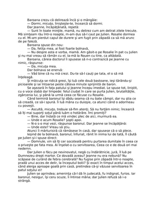 Baroana crezu că delirează încă şi o mângâie:
— Dormi, micuţo, linişteşte-te, încearcă să dormi.
Dar Jeanne, încăpăţânată, repetă:
— Sunt în toate minţile, mamă, nu delirez cum am delirat zilele trecute.
Mă simţeam rău într-o noapte, m-am dus să-l caut pe Julien. Rosalie dormea
cu el. Mi-am pierdut capul de durere şi am fugit prin zăpadă ca să mă arunc
de pe faleză.
Baroana spuse din nou:
— Da, fetiţa mea, ai fost foarte bolnavă,
— Nu despre asta e vorba, mamă. Am găsit-o pe Rosalie în pat cu Julien
şi nu mai vreau să rămân cu el. Ia-mă la Rouen cu tine, ca altădată.
Baroana, căreia doctorul îi spusese să n-o contrazică pe Jeanne cu
nimic, răspunse:
— Da, micuţa mea.
Dar bolnava se enervă:
— Văd bine că nu mă crezi. Du-te să-l cauţi pe tata, el o să mă
înţeleagă.
Şi măicuţa se ridică greoi, îşi luă cele două bastoane, ieşi târându-şi
picioarele şi se întoarse peste câteva minute sprijinită de baron.
Se aşezară în faţa patului şi Jeanne începu imediat. Le spuse tot, liniştit,
cu o voce slabă dar limpede: felul ciudat în care se purta Julien, brutalităţile,
zgârcenia lui, şi până la urmă ceea ce făcuse cu Rosalie.
Când termină baronul îşi dădu seama că nu bate câmpii, dar nu ştia ce
să creadă, ce să-i spună. Îi luă mâna cu duioşie, ca atunci când o adormeau
cu poveşti.
— Ascultă, micuţo, trebuie să-fim atenţi. Să nu forţăm nimic; încearcă
să îţi mai suporţi soţul până luăm o hotărâre. Îmi promiţi?
— Bine, dar îndată ce mă vindec plec de aici, murmură ea.
— Unde e acum Rosalie? şopti apoi.
— N-o s-o mai vezi, răspunse baronul. Dar Jeanne se încăpăţână:
— Unde este? Vreau să ştiu.
Atunci îi mărturisiră că rămăsese în casă, dar spusese că o să plece.
Ieşind de la bolnavă, baronul, înfuriat, rănit în inima lui de tată, îl căută
pe Julien şi-i spuse direct:
— Domnule, vin să îţi cer socoteală pentru purtarea dumitale în ceea ce
o priveşte pe fata mea. Ai înşelat-o cu servitoarea, Ceea ce e de două ori mai
nedemn.
Dar Julien o făcu pe nevinovatul, negă cu îndărătnicie, jură, îl luă pe
Dumnezeu drept martor. Ce dovadă aveau? Jeanne nu era nebună? Nu
scăpase de curând de febra cerebrală? Nu fugise prin zăpadă într-o noapte,
pradă unui acces de delir, la începutul bolii? Şi exact în timpul acelui acces,
când alerga aproape goală prin casă, pretindea că-şi văzuse servitoarea în
patul soţului ei!
Julien se aprindea; ameninţa că-l dă în judecată, fu indignat, furios. Iar
baronul, nesigur, îşi ceru scuze, îi întinse mâna; dar Julien refuză să i-o
strângă.
 