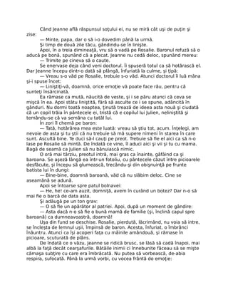 Când Jeanne află răspunsul soţului ei, nu se miră cât uşi de puţin şi
zise:
— Minte, papa, dar o să i-o dovedim până la urmă.
Şi timp de două zile tăcu, gândindu-se în linişte.
Apoi, în a treia dimineaţă, vru să o vadă pe Rosalie. Baronul refuză să o
aducă pe bonă, spunând că a plecat. Jeanne nu cedă deloc, spunând mereu:
— Trimite pe cineva să o caute.
Se enervase deja când veni doctorul. Îi spuseră totul ca să hotărască el.
Dar Jeanne începu dintr-o dată să plângă, înfuriată la culme, şi ţipă:
— Vreau s-o văd pe Rosalie, trebuie s-o văd. Atunci doctorul îi luă mâna
şi-i spuse încet:
— Liniştiţi-vă, doamnă, orice emoţie vă poate face rău, pentru că
sunteţi însărcinată.
Ea rămase ca mută, năucită de veste, şi i se păru atunci că ceva se
mişcă în ea. Apoi stătu liniştită, fără să asculte ce i se spune, adâncită în
gânduri. Nu dormi toată noaptea, ţinută trează de ideea asta nouă şi ciudată
că un copil trăia în pântecele ei, tristă că e copilul lui Julien, neliniştită şi
temându-se că va semăna cu tatăl lui.
În zori îl chemă pe baron:
— Tată, hotărârea mea este luată: vreau să ştiu tot, acum. Înţelegi, am
nevoie de asta şi tu ştii că nu trebuie să mă supere nimeni în starea în care
sunt. Ascultă bine. Te duci să-l cauţi pe preot. Trebuie să fie el aici ca să n-o
lase pe Rosalie să mintă. De îndată ce vine, îl aduci aici şi vii şi tu cu mama.
Bagă de seamă ca Julien să nu bănuiască nimic.
O oră mai târziu, preotul intră, mai gras ca înainte, gâfâind ca şi
baroana. Se aşeză lângă ea într-un fotoliu, cu pântecele căzut între picioarele
desfăcute, şi începu să glumească, trecându-şi din obişnuinţă pe frunte
batista lui în dungi:
— Bine-bine, doamnă baroană, văd că nu slăbim deloc. Cine se
aseamănă se adună.
Apoi se întoarse spre patul bolnavei:
— He, he! ce-am auzit, domniţă, avem în curând un botez? Dar n-o să
mai fie o barcă de data asta.
Şi adăugă pe un ton grav:
— O să fie un apărător al patriei. Apoi, după un moment de gândire:
— Asta dacă n-o să fie o bună mamă de familie (şi, înclină capul spre
baroană) ca dumneavoastră, doamnă!
Uşa din fund se deschise. Rosalie, pierdută, lăcrimând, nu voia să intre,
se încleşta de lemnul uşii, împinsă de baron. Acesta, înfuriat, o îmbrânci
înăuntru. Atunci ca îşi acoperi faţa cu mâinile amândouă, şi rămase în
picioare, scuturată de plâns.
De îndată ce o văzu, Jeanne se ridică brusc, se lăsă să cadă înapoi, mai
albă la faţă decât cearşafurile. Bătăile inimii ci înnebunite făceau să se mişte
cămaşa subţire cu care era îmbrăcată. Nu putea să vorbească, de-abia
respira, sufocată. Până la urmă vorbi, cu vocea frântă do emoţie:
 
