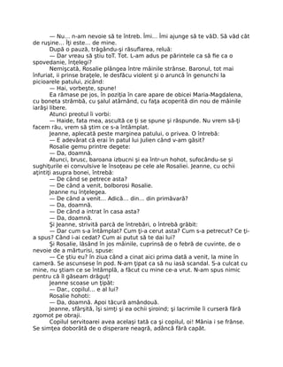 — Nu… n-am nevoie să te întreb. Îmi… Îmi ajunge să te văD. Să văd cât
de ruşine… Îţi este… de mine.
După o pauză, trăgându-şi răsuflarea, reluă:
— Dar vreau să ştiu toT. Tot. L-am adus pe părintele ca să fie ca o
spovedanie, înţelegi?
Nemişcată, Rosalie plângea între mâinile strânse. Baronul, tot mai
înfuriat, ii prinse braţele, le desfăcu violent şi o aruncă în genunchi la
picioarele patului, zicând:
— Hai, vorbeşte, spune!
Ea rămase pe jos, în poziţia în care apare de obicei Maria-Magdalena,
cu boneta strâmbă, cu şalul atârnând, cu faţa acoperită din nou de mâinile
iarăşi libere.
Atunci preotul îi vorbi:
— Haide, fata mea, ascultă ce ţi se spune şi răspunde. Nu vrem să-ţi
facem rău, vrem să ştim ce s-a întâmplat.
Jeanne, aplecată peste marginea patului, o privea. O întrebă:
— E adevărat că erai în patul lui Julien când v-am găsit?
Rosalie gemu printre degete:
— Da, doamnă.
Atunci, brusc, baroana izbucni şi ea într-un hohot, sufocându-se şi
sughiţurile ei convulsive le însoţeau pe cele ale Rosaliei. Jeanne, cu ochii
aţintiţi asupra bonei, întrebă:
— De când se petrece asta?
— De când a venit, bolborosi Rosalie.
Jeanne nu înţelegea.
— De când a venit… Adică… din… din primăvară?
— Da, doamnă.
— De când a intrat în casa asta?
— Da, doamnă.
Şi Jeanne, strivită parcă de întrebări, o întrebă grăbit:
— Dar cum s-a întâmplat? Cum ţi-a cerut asta? Cum s-a petrecut? Ce ţi-
a spus? Când i-ai cedat? Cum ai putut să te dai lui?
Şi Rosalie, lăsând în jos mâinile, cuprinsă de o febră de cuvinte, de o
nevoie de a mărturisi, spuse:
— Ce ştiu eu? în ziua când a cinat aici prima dată a venit, la mine în
cameră. Se ascunsese în pod. N-am ţipat ca să nu iasă scandal. S-a culcat cu
mine, nu ştiam ce se întâmplă, a făcut cu mine ce-a vrut. N-am spus nimic
pentru că îl găseam drăguţ!
Jeanne scoase un ţipăt:
— Dar., copilul… e al lui?
Rosalie hohoti:
— Da, doamnă. Apoi tăcură amândouă.
Jeanne, sfârşită, îşi simţi şi ea ochii şiroind; şi lacrimile îi curseră fără
zgomot pe obraji.
Copilul servitoarei avea acelaşi tată ca şi copilul, oi! Mânia i se frânse.
Se simţea doborâtă de o disperare neagră, adâncă fără capăt.
 