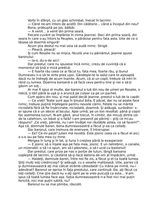 Vorbi în sfârşit, cu un glas schimbat, înecat în lacrimi:
— Când ne-am întors de acolO. Din călătorie… când a început din nou?
Bona, prăbuşită pe jos, bâlbâi:
— A venit… a venit din prima seară.
Fiecare cuvânt se împlânta în inima Jeannei. Deci din prima seară, din
seara în care s-au întors la Peuples, o părăsise pentru fata asta. Uite de ce o
lăsase să doarmă singură!
Acum ştia destul nu mai voia să audă nimic. Strigă:
— Pleacă, pleacă!
Şi cum Rosalie nu se mişca, făcută una cu pământul, Jeanne spuse
baronului:
— Ia-o, du-o de aici!
Dar preotul, care nu spusese încă nimic, crezu de cuviinţă că e
momentul să ţină o mică predică:
— E foarte rău ceea ce ai făcut tu, fata mea, foarte rău, şi bunul
Dumnezeu n-o să te ierte prea uşor, Gândeşte-te la iadul care te aşteaptă
dacă nu te îndrepţi de acum înainte. Acum, că ai un copil, trebuie să intri în
rând cu lumea. Doamna baroană o să facă ceva pentru tine şi noi o să-ţi
găsim un soţ…
Ar mai fi spus el multe, dar baronul o luă din nou de umeri pe Rosalie, o
ridică, o târî până la uşă şi o aruncă pe culoar ca pe un pachet.
Cum apăru din nou, şi mai palid decât Jeanne, preotul o luă de la capăt:
— Ce vreţi! Toate sunt aşa în ţinutul ăsta. E păcat, dar nu se poate face
nimic, trebuie puţină înţelegere pentru nevoile cărnii. Fetele nu se mărită
niciodată fără să fie însărcinate, niciodată, doamnă. Şi adăugă, surâzător: s-
ar spune că e un obicei al locului. Apoi urmă, pe un ton revoltat: până şi copiii
fac asemenea lucruri. N-am găsit, anul trecut, în cimitir, doi micuţi dintre cei
de la catehism, un băiat şi o fată? I-am prevenit pe părinţi – ştiţi ce mi-au
răspuns? „Ce vreţi, părinte, nu i-am învăţat noi răutăţile astea, ce să facem?”.
Aşa că, domnule baron, bona dumneavoastră a făcut şi ea ca ceilalţi.
Dar baronul, care tremura de enervare, îl întrerupse:
— Ee? Ce-mi pasă? Julien mă revoltă. Este josnic ceea ce a făcut el aici;
o s-o iau pe fata mea cu mine.
Mergea în lung şi în lat, şi furia îi creştea până la exasperare:
— E josnic să o înşele aşa pe fata mea, josnic. E un netrebnic, o canalie,
un mizerabil; o să i-o spun, am să-l plesnesc, o să-l ucid cu bastonul!
Dar preotul, care priza pe nas o porţie de tutun, lângă baroana
copleşită de lacrimi, şi căutând să-şi facă datoria de om al împăcării, urmă:
— Haideţi, domnule baron, între noi fie zis, a făcut şi el ca toată lumea.
Ştiţi mulţi soţi credincioşi? Şi adăugă, cu o veselie maliţioasă: Uite, pariez că
şi dumneavoastră aţi mai călcat strâmb câteodată! Cu mâna pe inimă, nu-i
adevărat? Baronul se oprise în faţa preotului, care continuă: Da, aţi făcut ca
toţi ceilalţi. Cine ştie dacă nu v-aţi oprit pe la vreo puicuţă ca asta… V-am
spus că toată lumea face aşa. Soţia dumneavoastră n-a fost nici mai puţin
fericită, nici mai puţin iubită, nu?
Baronul nu se mai plimba, răscolit.
 