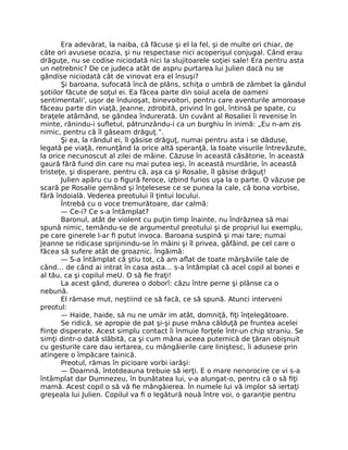 Era adevărat, la naiba, că făcuse şi el la fel, şi de multe ori chiar, de
câte ori avusese ocazia, şi nu respectase nici acoperişul conjugal. Când erau
drăguţe, nu se codise niciodată nici la slujitoarele soţiei sale! Era pentru asta
un netrebnic? De ce judeca atât de aspru purtarea lui Julien dacă nu se
gândise niciodată cât de vinovat era el însuşi?
Şi baroana, sufocată încă de plâns, schiţa o umbră de zâmbet la gândul
şotiilor făcute de soţul ei. Ea făcea parte din soiul acela de oameni
sentimentali', uşor de înduioşat, binevoitori, pentru care aventurile amoroase
făceau parte din viaţă, Jeanne, zdrobită, privind în gol, întinsă pe spate, cu
braţele atârnând, se gândea îndurerată. Un cuvânt al Rosaliei îi revenise în
minte, rănindu-i sufletul, pătrunzându-i ca un burghiu în inimă: „Eu n-am zis
nimic, pentru că îl găseam drăguţ.”.
Şi ea, la rândul ei, îl găsise drăguţ, numai pentru asta i se dăduse,
legată pe viaţă, renunţând la orice altă speranţă, la toate visurile întrevăzute,
la orice necunoscut al zilei de mâine. Căzuse în această căsătorie, în această
gaură fără fund din care nu mai putea ieşi, în această murdărie, în această
tristeţe, şi disperare, pentru că, aşa ca şi Rosalie, îl găsise drăguţ!
Julien apăru cu o figură feroce, izbind furios uşa la o parte. O văzuse pe
scară pe Rosalie gemând şi înţelesese ce se punea la cale, că bona vorbise,
fără îndoială. Vederea preotului îl ţintui locului.
Întrebă cu o voce tremurătoare, dar calmă:
— Ce-i? Ce s-a întâmplat?
Baronul, atât de violent cu puţin timp înainte, nu îndrăznea să mai
spună nimic, temându-se de argumentul preotului şi de propriul lui exemplu,
pe care ginerele l-ar fi putut invoca. Baroana suspină şi mai tare; numai
Jeanne se ridicase sprijinindu-se în mâini şi îl privea, gâfâind, pe cel care o
făcea să sufere atât de groaznic. Îngăimă:
— S-a întâmplat că ştiu tot, că am aflat de toate mârşăviile tale de
când… de când ai intrat în casa asta… s-a întâmplat că acel copil al bonei e
al tău, ca şi copilul meU. O să fie fraţi!
La acest gând, durerea o doborî: căzu între perne şi plânse ca o
nebună.
El rămase mut, neştiind ce să facă, ce să spună. Atunci interveni
preotul:
— Haide, haide, să nu ne umăr im atât, domniţă, fiţi înţelegătoare.
Se ridică, se apropie de pat şi-şi puse mâna călduţă pe fruntea acelei
fiinţe disperate. Acest simplu contact îi înmuie forţele într-un chip straniu. Se
simţi dintr-o dată slăbită, ca şi cum mâna aceea puternică de ţăran obişnuit
cu gesturile care dau iertarea, cu mângâierile care liniştesc, îi adusese prin
atingere o împăcare tainică.
Preotul, rămas în picioare vorbi iarăşi:
— Doamnă, întotdeauna trebuie să ierţi. E o mare nenorocire ce vi s-a
întâmplat dar Dumnezeu, în bunătatea lui, v-a alungat-o, pentru că o să fiţi
mamă. Acest copil o să vă fie mângâierea. În numele lui vă implor să iertaţi
greşeala lui Julien. Copilul va fi o legătură nouă între voi, o garanţie pentru
 