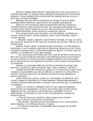 Baronul îi dădea braţul Jeannei, îngreunată acum din cauza sarcinii şi
suferind neîncetat; iar mătuşa Lison, neliniştită, preocupată de evenimentul
apropiat, îi ţinea cealaltă mină cutremurată de această taină pe care ea n-
avea să o cunoască vreodată.
Mergeau toţi aşa, fără să vorbească ore întregi, în timp ce Julien
străbătea călare domeniul, cuprins brusc de această nouă pasiune.
Nimic nu veni să tulbure viaţa lor posomorită. Baronul, baroana şi
vicontele făcură o vizită familiei Fourville, pe care Julien părea deja să o
cunoască bine, fără să poată spune cum. Mai schimbară o vizită de curtoazie
şi cu familia Briseville, mereu ascunşi în castelul lor adormit.
Într-o după-amiază, pe la ora patru, cum doi călăreţi, un bărbat şi o
femeie, intrau la trap în curtea castelului, Julien, foarte însufleţit, intră în
camera Jeannei:
— Repede, repede, coboară. A venit familia Fourville. Vin aşa, ca vecini,
ştiu starea ta. Spune-le că aM. Ieşit dar că trebuie să mă întorc. Mă duc să mă
aranjez puţin.
Jeanne, mirată, coborî. O femeie tânăra, frumoasă, cu o faţă palidă şi
îndurerată, cu ochi exaltaţi şi părul de un blond mat, de parcă nu l-ar fi atins
niciodată o rază ele soare, i-l prezentă liniştită pe soţul ei, un fel de uriaş, de
căpcăun cu mustăţi mari, roşii. Apoi adaugă:
— Am avut ocazia să-l întâlnim de mai multe ori pe domnul de Lamare.
Ştim de la el cât sunteţi de suferindă; n-am întârziat să venim să vă vedem,
ca vecini, fără nici un fel de ceremonie Vedeţi de altfel că am venit călare.
Acum câteva zile am avut plăcerea să primesc vizita mamei dumneavoastră
şi a baronului.
Vorbea cu o uşurinţă prefăcută, familiară şi distinsă în acelaşi timp.
Jeanne fu cucerită şi o plăcu din prima clipă. „Iată o prietenă”, gândi ea.
Contele de Fourville, dimpotrivă, părea un urs intrat într-un salon. Când
se aşeză, îşi puse pălăria pe scaunul alăturat şi, neştiind ce să mai facă cu
mâinile, le puse pe genunchi, iar până la urmă îşi încrucişa degetele ca
pentru rugăciune.
Julien intră brusc. Jeanne, uluită, nu-l recunoştea. Se bărbierise. Era
frumos, elegant şi seducător ca în zilele logodnei. Strânse laba păroasă a
contelui şi sărută mâna de fildeş a contesei, care se înroşi uşor, iar pleoapele
i se zbătură.
Vorbi cu ei; amabil ca altădată. Ochii lui mari, oglinzile dragostei,
deveniră din nou mângâietori, iar părul, mai-nainte aspru şi fără culoare,
căpătase din nou, sub peria şi uleiul parfumat, ondulările lui line şi
strălucitoare, în momentul în care cei doi Fourville plecau, contesa se
întoarse spre el:
— Vreţi să facem joi o plimbare călare, dragul meu viconte?
Apoi, în timp ce el se înclina, murmurând:
— Dar desigur, doamnă! ea luă mâna Jeannei şi cu o voce tandră şi
pătrunzătoare, cu un zâmbet afectuos, îi spuse:
— O! când vă faceţi bine, o să galopăm toţi trei peste tot. O să fie
minunat, ce ziceţi.
 